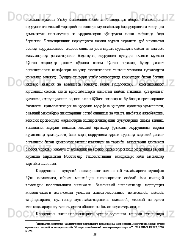 баҳолаш   мумкин.   Ушбу   Конвенция   8   боб   ва   71   моддадан   иборат.   Конвенцияда
коррупцияга миллий  тараққиёт ва халқаро муносабатлар барқарорлигига тахдид ва
демократик   институтлар   ва   қадриятларни   қўпорувчи   иллат   сифатида   баҳо
берилган.   Конвенциянинг   коррупцияга   қарши   кураш   чоралари   деб   номланган
бобида   коррупциянинг   олдини   олиш ва   унга қарши курашдаги сиёсат ва амалиёт
масалаларида   давлатларнинг   ёндошуви,   коррупция   вужудга   келиши   мумкин
бўлган   соҳаларда   давлат   кўриши   лозим   бўлган   чоралар,   бунда   давлат
органларининг   вазифалари   ва   улар   фаолиятининг   ташкил   этилиши   туғрисидаги
нормалар  мавжуд 1
.  Бундан  ташқари   ушбу  конвенцияда   коррупция   билан  боғлиқ
халқаро   назария   ва   амалиётда   мавжуд   таянч   тушунчалар,     конвенциянинг
қўлланиш   соҳаси,   қайси   муносабатларга   нисбатан   тадбиқ   этилиши,   суверенитет
ҳимояси, коррупциянинг олдини олиш бўйича чоралар ва бу борада органларнинг
фаолияти,   криминализация   ва   ҳуқуқни   муҳофаза   қилувчи   органлар   ҳамкорлиги,
оммавий мансабдор шахсларнинг сотиб олиниши ва уларга нисбатан жавобгарлик,
жиноий   процессуал   жараёнларда   иштирокчиларнинг   ҳуқуқларини   ҳимоя   қилиш,
етказилган   зарарни   қоплаш,   миллий   органлар   ўртасида   коррупцияга   қарши
курашишда  ҳамкорлиги,   банк   сири,  корруцияга   қарши   курашда   хорижий   давлат
органлари   билан   ҳамкорлик   қилиш   шакллари   ва   тартиби,   активларни   қайтариш
бўйича чоралар, маълумот алмашиш ва техник ёрдам кўрсатиш, коррупция қарши
курашда   Бирлашган   Миллатлар   Ташкилотининг   вазифалари   каби   масалалар
тартибга солинган.
Коррупция   -   ҳуқуқий   асосларнинг   замонавий   талабларига   мувофиқ
бўла   олмаслиги,   айрим   мансабдор   шахсларнинг   сиёсий   ёки   ахлоқий
томондан   носоғломлиги   натижаси.   Замонавий   шароитларда   коррупция
жиноятчилиги   аста-секин   уюшган   жиноятчиликнинг   иқтисодий,   сиёсий,
тадбиркорлик,   пул-товар   муносабатларининг   оммавий,   миллий   ва   ҳатто
минтақалараро хусусиятларига айланиши билан характерланади.
Коррупция   жиноятчиликларига   қарши   курашни   ташкил   этилишида
1
Бирлашган Миллатлар Ташкилотининг   коррупцияга   қарши кураш Конвенцияси. К оррупцияга   қарши кураш
муаммолари: миллий ва халқаро тажриба. Халқаро илмий-амалий семинар материаллари. –Т.: CHASHMA PRINT, 2010.
Б. 299.
25 