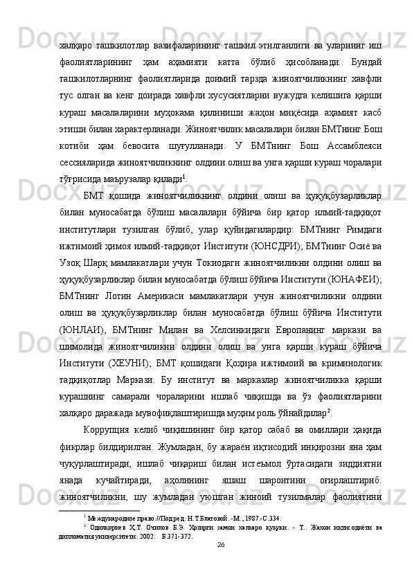халқаро   ташкилотлар   вазифаларининг   ташкил   этилганлиги   ва   уларнинг   иш
фаолиятларининг   ҳам   аҳамияти   катта   бўлиб   ҳисобланади.   Бундай
ташкилотларнинг   фаолиятларида   доимий   тарзда   жиноятчиликнинг   хавфли
тус   олган   ва   кенг   доирада   хавфли   хусусиятларни   вужудга   келишига   қарши
кураш   масалаларини   муҳокама   қилиниши   жаҳон   миқёсида   аҳамият   касб
этиши билан характерланади. Жиноятчилик масалалари билан БМТнинг Бош
котиби   ҳам   бевосита   шуғулланади.   У   БМТнинг   Бош   Ассамблеяси
сессияларида жиноятчиликнинг олдини олиш ва унга қарши кураш чоралари
тўғрисида маърузалар қилади 1
.
БМТ   қошида   жиноятчиликнинг   олдини   олиш   ва   ҳуқуқбузарликлар
билан   муносабатда   бўлиш   масалалари   бўйича   бир   қатор   илмий-тадқиқот
институтлари   тузилган   бўлиб,   улар   қуйидагилардир:   БМТнинг   Римдаги
ижтимоий ҳимоя илмий-тадқиқот Институти (ЮНСДРИ); БМТнинг Осиё ва
Узоқ   Шарқ   мамлакатлари   учун   Токиодаги   жиноятчиликни   олдини   олиш   ва
ҳуқуқбузарликлар билан муносабатда бўлиш бўйича Институти (ЮНАФЕИ);
БМТнинг   Лотин   Америкаси   мамлакатлари   учун   жиноятчиликни   олдини
олиш   ва   ҳуқуқбузарликлар   билан   муносабатда   бўлиш   бўйича   Институти
(ЮНЛАИ),   БМТнинг   Милан   ва   Хелсинкидаги   Европанинг   маркази   ва
шимолида   жиноятчиликни   олдини   олиш   ва   унга   қарши   кураш   бўйича
Институти   (ХЕУНИ);   БМТ   қошидаги   Қоҳира   ижтимоий   ва   криминологик
тадқиқотлар   Маркази.   Бу   институт   ва   марказлар   жиноятчиликка   қарши
курашнинг   самарали   чораларини   ишлаб   чиқишда   ва   ўз   фаолиятларини
халқаро даражада мувофиқлаштиришда муҳим роль ўйнайдилар 2
.
Коррупция   келиб   чиқишининг   бир   қатор   сабаб   ва   омиллари   ҳақида
фикрлар   билдирилган.   Жумладан,   бу   жараён   иқтисодий   инқирозни   яна   ҳам
чуқурлаштиради,   ишлаб   чиқариш   билан   истеъмол   ўртасидаги   зиддиятни
янада   кучайтиради,   аҳолининг   яшаш   шароитини   оғирлаштириб.
жиноятчиликни,   шу   жумладан   уюшган   жиноий   тузилмалар   фаолиятини
1
  Международное право.//Под ред. Н.Т.Блатовой. -М., 1987.-С.334.
2
  Одилқориев   Ҳ.Т.   Очилов   Б.Э.   Ҳозирги   замон   халкаро   қуқуки.   -   Т..   Жахон   иқтисодиёти   ва
дипломатия университети. 2002.    Б.371-372.
26 