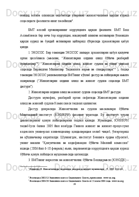 танқид   остига   олиниши   оқибатида   уларнинг   жиноятчиликка   қарши   кураш
соҳасидаги фаолияти-нинг пасайиши 1
.
БМТ   асосий   органларининг   коррупцияга   қарши   фаолияти.   БМТ   Бош
Ассамблеяси бир неча бор коррупция, ноқонуний олинган активларни ўтказишга
қарши   кураш   ва   бундай   активларни   қайтариш   тўғрисида   ҳужжатларни   қабул
қилди.
1. ЭКОСОС. Бир томондан ЭКОСОС халқаро ҳужжатларни қабул қилувчи
орган   ҳисобланса   (масалан,   “Жиноятларни   олдини   олиш   бўйича   рахбарий
принциплар” 2
,   “Жиноятларни   олдини   олиш,   жиноят   судлов   ва   унинг   ривожи
соҳасида   Бирлашган   Миллатлар   Ташкилоти   норма   ва   стандартлари” 3
  ),   бошқа
томондан ЭКОСОС рахномолигида БМТнинг кўплаб дастур ва лойиҳалари амалга
оширилади   (“Жиноятларни   олдини   олиш   ва   жиноят   судлов   соҳасида   БМТ
дастури”).
2. Жиноятларни олдини олиш ва жиноят судлов соҳасида БМТ дастури.
Дастурга   мувофиқ,   рахбарий   орган   сифатида   Жиноятларни   олдини
олиш ва жиноий судлов Комиссияси ташкил қилинган. 
Дастур   доирасида   Жиноятчилик   ва   судлов   масалалари   бўйича
Минтақавий   институт   (ЮНИКРИ)   фаолият   юритади.   Бу   институт   турли
давлатларнинг   қонун   лойиҳаларини   таҳлил   қилади.   Жумладан,   ЮНИКРИ
ташаббуси   билан   2005   йил   ноябрда   Гвинея   жиноят   ва   жиноят-процессуал
кодексига   универсал   конвенциялар   қоидаларидан   келиб   чиқиб,   ўзгартириш
ва   қўшимчалар   киритилди.   Шунингдек,   институт   Бенинга   ёрдам   кўрсатиб,
унинг   вакили   “Қонунчилик   ва   кодификация   бўйича   Миллий   комиссия”
ишида (2006 йил 6-10 февраль) яъни, парламентда коррупцияга қарши кураш
бўйича қонун лойиҳаси муҳокамасида қатнашди.
3. БМТнинг наркотик ва жиноятчилик бўйича Бошқармаси (ЮНОДК) –
1
  Исмоилов И. Жиноятчиликда уюшганлик: назария ва амалиёт муаммолари. -Т., 2005. Б.62-63
2
 Резолюция 2002/13 Экономического и Социального Совета, приложение.  www . un . org .
3
 Резолюция 2004/28 Экономического и Социального Совета от 21 июля 2004 года.  www . un . org .
28 