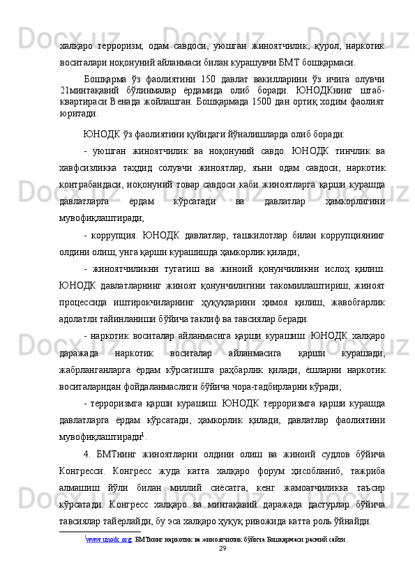 халқаро   терроризм,   одам   савдоси,   уюшган   жиноятчилик,   қурол,   наркотик
воситалари ноқонуний айланмаси билан курашувчи БМТ бошқармаси.
Бошқарма   ўз   фаолиятини   150   давлат   вакилларини   ўз   ичига   олувчи
21минтақавий   бўлинмалар   ёрдамида   олиб   боради.   ЮНОДКнинг   штаб-
квартираси   Венада   жойлашган.   Бошқармада   1500   дан  ортиқ   ходим   фаолият
юритади.
ЮНОДК ўз фаолиятини қуйидаги йўналишларда олиб боради:
-   уюшган   жиноятчилик   ва   ноқонуний   савдо.   ЮНОДК   тинчлик   ва
хавфсизликка   таҳдид   солувчи   жиноятлар,   яъни   одам   савдоси,   наркотик
контрабандаси,   ноқонуний   товар   савдоси   каби   жиноятларга   қарши   курашда
давлатларга   ёрдам   кўрсатади   ва   давлатлар   ҳамкорлигини
мувофиқлаштиради;
-   коррупция.   ЮНОДК   давлатлар,   ташкилотлар   билан   коррупциянинг
олдини олиш, унга қарши курашишда ҳамкорлик қилади;
-   жиноятчиликни   тугатиш   ва   жиноий   қонунчиликни   ислоҳ   қилиш.
ЮНОДК   давлатларнинг   жиноят   қонунчилигини   такомиллаштириш,   жиноят
процессида   иштирокчиларнинг   ҳуқуқларини   ҳимоя   қилиш,   жавобгарлик
адолатли тайинланиши бўйича таклиф ва тавсиялар беради.
-   наркотик   воситалар   айланмасига   қарши   курашиш.   ЮНОДК   халқаро
даражада   наркотик   воситалар   айланмасига   қарши   курашади,
жабрланганларга   ёрдам   кўрсатишга   раҳбарлик   қилади,   ёшларни   наркотик
воситаларидан фойдаланмаслиги бўйича чора-тадбирларни кўради;
-   терроризмга   қарши   курашиш.   ЮНОДК   терроризмга   қарши   курашда
давлатларга   ёрдам   кўрсатади,   ҳамкорлик   қилади,   давлатлар   фаолиятини
мувофиқлаштиради 1
.
4.   БМТнинг   жиноятларни   олдини   олиш   ва   жиноий   судлов   бўйича
Конгресси.   Конгресс   жуда   катта   халқаро   форум   ҳисобланиб,   тажриба
алмашиш   йўли   билан   миллий   сиёсатга,   кенг   жамоатчиликка   таъсир
кўрсатади.   Конгресс   халқаро   ва   минтақавий   даражада   дастурлар   бўйича
тавсиялар тайёрлайди, бу эса халқаро ҳуқуқ ривожида катта роль ўйнайди.
1
www    .   unodc    .   org    .  БМТнинг наркотик ва жиноятчилик бўйича Бошқармаси  расмий сайти.
29 