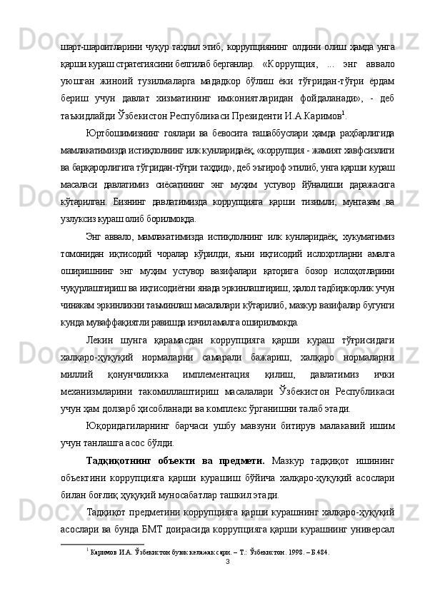 шарт-шароитларини чуқур таҳлил этиб,   коррупциянинг   олдини олиш ҳамда унга
қарши кураш стратегиясини белгилаб берганлар. «Коррупция,   ...   энг   аввало
уюшган   жиноий   тузилмаларга   мададкор   бўлиш   ёки   тўғридан-тўғри   ёрдам
бериш   учун   давлат   хизматининг   имкониятларидан   фойдаланади»,   -   деб
таъкидлайди Ўзбекистон Республикаси Президенти И.А.Каримов 1
. 
Юртбошимизнинг   гоялари   ва   бевосита   ташаббуслари   ҳамда   раҳбарлигида
мамлакатимизда истиқлолнинг илк кунларидаёқ,  «коррупция -  жамият  хавфсизлиги
ва барқарорлигига тўгридан-тўғри таҳдид», деб эътироф этилиб, унга қарши кураш
масаласи   давлатимиз   сиёсатининг   энг   муҳим   устувор   йўналиши   даражасига
кўтарилган.   Бизнинг   дав латимизда   коррупцияга   қарши   тизимли,   мунтазам   ва
узлуксиз кураш олиб  борилмоқда.
Энг   аввало,   мамлакатимизда   истиқлолнинг   илк   кун ларидаёқ,   хукуматимиз
томонидан   иқтисодий   чоралар   кўрил ди,   яъни   иқтисодий   ислоҳотларни   амалга
оширишнинг   энг   муҳим   устувор   вазифалари   қаторига   бозор   ислоҳотларини
чуқурлаштириш  ва  иқтисодиётни  янада эркинлаштириш,  ҳалол  тадбиркорлик учун
чинакам эркинликни таъминлаш масалалари  кўтарилиб,  мазкур вазифалар бугунги
кунда  муваффақиятли  равишда изчил амалга оширилмокда.
Лекин   шунга   қарамасдан   коррупцияга   қарши   кураш   тўғрисидаги
халқаро-ҳуқуқий   нормаларни   самарали   бажариш,   халқаро   нормаларни
миллий   қонунчиликка   имплементация   қилиш,   давлатимиз   ички
механизмларини   такомиллаштириш   масалалари   Ўзбекистон   Республикаси
учун ҳам долзарб ҳисобланади ва комплекс ўрганишни талаб этади.
Юқоридагиларнинг   барчаси   ушбу   мавзуни   битирув   малакавий   ишим
учун танлашга асос бўлди.
Тадқиқотнинг   объекти   ва   предмети.   Мазкур   тадқиқот   ишининг
объектини   к оррупцияга   қарши   курашиш   бўйича   халқаро-ҳуқуқий   асослари
билан боғлиқ ҳуқуқий муносабатлар ташкил этади.
Тадқиқот предметини коррупцияга қарши курашнинг халқаро-ҳуқуқий
асослари ва бунда БМТ доирасида коррупцияга қарши курашнинг универсал
1
 Каримов И.А. Ўзбекистон буюк келажак сари. – Т.: Ўзбекистон. 1998. – Б.484. 
3 