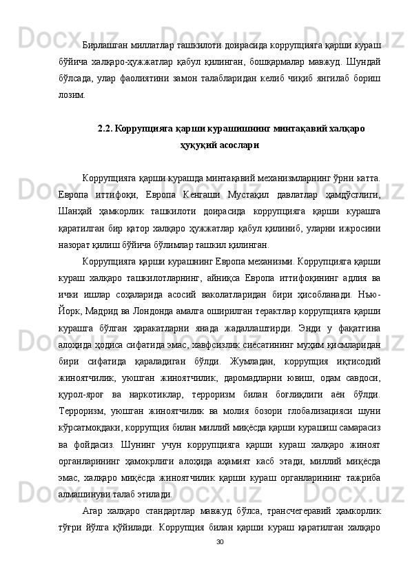 Бирлашган миллатлар ташкилоти доирасида коррупцияга қарши кураш
бўйича   халқаро-ҳужжатлар   қабул   қилинган,   бошқармалар   мавжуд.   Шундай
бўлсада,   улар   фаолиятини   замон   талабларидан   келиб   чиқиб   янгилаб   бориш
лозим.
2.2.  Коррупцияга қарши курашишнинг минтақавий халқаро
ҳуқуқий асослари
Коррупцияга қарши курашда минтақавий механизмларнинг ўрни катта.
Европа   иттифоқи,   Европа   Кенгаши   Мустақил   давлатлар   ҳамдўстлиги,
Шанҳай   ҳамкорлик   ташкилоти   доирасида   коррупцияга   қарши   курашга
қаратилган   бир   қатор   халқаро   ҳужжатлар   қабул   қилиниб,   уларни   ижросини
назорат қилиш бўйича бўлимлар ташкил қилинган.
Коррупцияга қарши курашнинг Европа механизми. Коррупцияга қарши
кураш   халқаро   ташкилотларнинг,   айниқса   Европа   иттифоқининг   адлия   ва
ички   ишлар   соҳаларида   асосий   ваколатларидан   бири   ҳисобланади.   Нъю-
Йорк, Мадрид ва Лондонда амалга оширилган терактлар коррупцияга қарши
курашга   бўлган   ҳаракатларни   янада   жадаллаштирди.   Энди   у   фақатгина
алоҳида ҳодиса сифатида эмас, хавфсизлик сиёсатининг муҳим қисмларидан
бири   сифатида   қараладиган   бўлди.   Жумладан,   коррупция   иқтисодий
жиноятчилик,   уюшган   жиноятчилик,   даромадларни   ювиш,   одам   савдоси,
қурол-яроғ   ва   наркотиклар,   терроризм   билан   боғлиқлиги   аён   бўлди.
Терроризм,   уюшган   жиноятчилик   ва   молия   бозори   глобализацияси   шуни
кўрсатмоқдаки, коррупция билан миллий миқёсда қарши курашиш самарасиз
ва   фойдасиз.   Шунинг   учун   коррупцияга   қарши   кураш   халқаро   жиноят
органларининг   ҳамокрлиги   алоҳида   аҳамият   касб   этади,   миллий   миқёсда
эмас,   халқаро   миқёсда   жиноятчилик   қарши   кураш   органларининг   тажриба
алмашинуви талаб этилади.
Агар   халқаро   стандартлар   мавжуд   бўлса,   трансчегеравий   ҳамкорлик
тўғри   йўлга   қўйилади.   Коррупция   билан   қарши   кураш   қаратилган   халқаро
30 