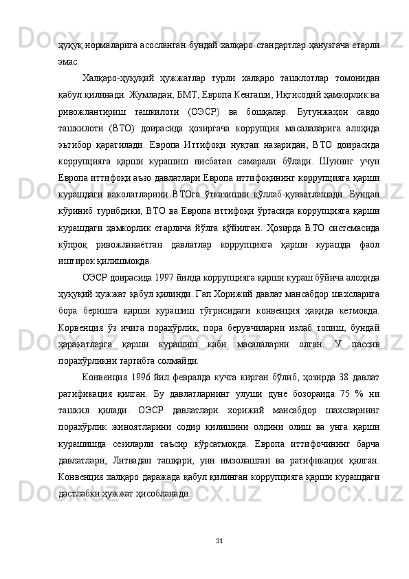 ҳуқуқ нормаларига асосланган бундай халқаро стандартлар ҳанузгача етарли
эмас.
Халқаро-ҳуқуқий   ҳужжатлар   турли   халқаро   ташклотлар   томонидан
қабул қилинади. Жумладан, БМТ, Европа Кенгаши, Иқтисодий ҳамкорлик ва
ривожлантириш   ташкилоти   (ОЭСР)   ва   бошқалар.   Бутунжаҳон   савдо
ташкилоти   (ВТО)   доирасида   ҳозиргача   коррупция   масалаларига   алоҳида
эътибор   қаратилади.   Европа   Иттифоқи   нуқтаи   назаридан,   ВТО   доирасида
коррупцияга   қарши   курашиш   нисбатан   самарали   бўлади.   Шунинг   учун
Европа иттифоқи аъзо давлатлари Европа иттифоқининг коррупцияга қарши
курашдаги   ваколатларини   ВТОга   ўтказишни   қўллаб-қувватлашади.   Бундан
кўриниб   турибдики,   ВТО   ва   Европа   иттифоқи   ўртасида   коррупцияга   қарши
курашдаги   ҳамкорлик   етарлича   йўлга   қўйилган.   Ҳозирда   ВТО   системасида
кўпроқ   ривожланаётган   давлатлар   коррупцияга   қарши   курашда   фаол
иштирок қилишмоқда.
ОЭСР доирасида 1997 йилда коррупцияга қарши кураш бўйича алоҳида
ҳуқуқий ҳужжат қабул қилинди. Гап Хорижий давлат мансабдор шахсларига
бора   беришга   қарши   курашиш   тўғрисидаги   конвенция   ҳақида   кетмоқда.
Корвенция   ўз   ичига   порахўрлик,   пора   берувчиларни   излаб   топиш,   бундай
ҳаракатларга   қарши   курашиш   каби   масалаларни   олган.   У   пассив
порахўрликни тартибга солмайди.
Конвенция   1996   йил   февралда   кучга   кирган   бўлиб,   ҳозирда   38   давлат
ратификация   қилган.   Бу   давлатларнинг   улуши   дунё   бозораида   75   %   ни
ташкил   қилади.   ОЭСР   давлатлари   хорижий   мансабдор   шахсларнинг
порахўрлик   жиноятларини   содир   қилишини   олдини   олиш   ва   унга   қарши
курашишда   сезиларли   таъсир   кўрсатмоқда.   Европа   иттифочининг   барча
давлатлари,   Литвадан   ташқари,   уни   имзолашган   ва   ратификация   қилган.
Конвенция халқаро даражада қабул қилинган коррупцияга қарши курашдаги
дастлабки ҳужжат ҳисобланади.
31 