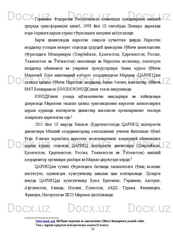 Германия   Федератив   Республикаси   конвенция   қоидаларини   миллий
ҳуқуққа   трансформация   қилиб,   1998   йил   10   сентябрда   Халқаро   даражада
пора беришга қарши кураш тўғрисидаги қонунни қабул қилди.
Барча   давлатларда   наркотик   савдоси   кучаётган   даврда   Наркотик
моддалар устидан назорат соҳасида ҳудудий ҳамкорлик бўйича ҳамжиҳатлик
тўғрисидаги   Меморандум   (Озарбайжон,   Қозоғистон,   Қирғизистон,   Россия,
Тожикистон   ва   Ўзбекистон)   имзоланди   ва   Наркотик   воситалар,   психотроп
моддалар   айланмаси   ва   уларнинг   прекурсорлари   билан   кураш   бўйича
Марказий   Осиё   минтақавий   ахборот   координацион   Маркази   (ЦАРИКЦ)ни
ташкил   қилиш   бўйича   Наркотик   моддалар   билан   боғлиқ   жиноятлар   бўйича
БМТ Бошқармаси (UNODC/ЮНОДК)нинг ғояси мақулланди. 
ЮНОДКнинг   узоққа   мўлжалланган   мақсадлари   ва   лойиҳалари
доирасида   Марказни   ташкил   қилиш   транснационал   наркотик   жиноятларига
қарши   курашда   иштирокчи   давлатлар   ваколатли   органларининг   таъсири
оширишга қаратилган эди. 1
2011   йил   10   мартда   Бишкек   (Қирғизистон)да   ЦАРИКЦ   иштирокчи
давлатлари   Миллий   координаторлар   кенгашининг   учинчи   йиғилиши   бўлиб
ўтди.   Кенгаш   таркибига   наркотик   воситаларининг   ноқонуний   айланишига
қарши   кураш   соҳасида   ЦАРИКЦ   иштирокчи   давлатлари   (Озарбайжон,
Қозоғистон,   Қирғизистон,   Россия,   Тожикистон   ва   Ўзбекистон)   миллий
координатор органлари рахбари ва Марказ директори кирди. 2
ЦАРИКЦни   тузиш   тўғрисидаги   битимда   ташкилотлга   тўлиқ   аъзолик
институти,   шунингдек   кузатувчилар   мақоми   ҳам   келтирилади.   Ҳозирги
вақтда   ЦАРИКЦда   кузатувчилар   Буюк   Британия,   Германия,   Австрия,
Афғонистон,   Канада,   Италия,   Покистон,   АҚШ,   Туркия,   Финландия,
Франция, Интерпол ва  SECI  Маркази ҳисобланади.
1
www    .   unodc    .   org    .  БМТнинг наркотик ва жиноятчилик бўйича Бошқармаси  расмий сайти.
2
Caricc.org/index.php/ru/o-tsriks/pravovaya-osnova/23-lawl-ru
32 