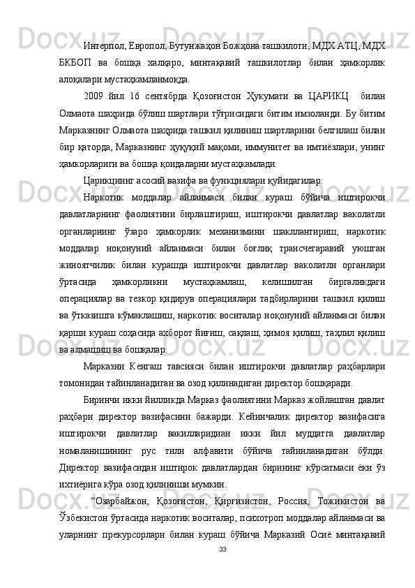 Интерпол, Европол, Бутунжаҳон Божҳона ташкилоти, МДХ АТЦ, МДХ
БКБОП   ва   бошқа   халқаро,   минтақавий   ташкилотлар   билан   ҳамкорлик
алоқалари мустаҳкамланмоқда.
2009   йил   16   сентябрда   Қозоғистон   Ҳукумати   ва   ЦАРИКЦ     билан
Олмаота шаҳрида бўлиш шартлари тўғрисидаги битим имзоланди. Бу битим
Марказнинг Олмаота шаҳрида ташкил қилиниш шартларини белгилаш билан
бир қаторда,  Марказнинг  ҳуқуқий мақоми, иммунитет ва имтиёзлари, унинг
ҳамкорлариги ва бошқа қоидаларни мустаҳкамлади.
Царикцнинг асосий вазифа ва функциялари қуйидагилар:
Наркотик   моддалар   айланмаси   билан   кураш   бўйича   иштирокчи
давлатларнинг   фаолиятини   бирлаштириш,   иштирокчи   давлатлар   ваколатли
органларнинг   ўзаро   ҳамкорлик   механизмини   шакллантириш,   наркотик
моддалар   ноқонуний   айланмаси   билан   боғлиқ   трансчегаравий   уюшган
жиноятчилик   билан   курашда   иштирокчи   давлатлар   ваколатли   органлари
ўртасида   ҳамкорликни   мустаҳкамлаш,   келишилган   биргаликдаги
операциялар   ва   тезкор   қидирув   операциялари   тадбирларини   ташкил   қилиш
ва ўтказишга кўмаклашиш, наркотик воситалар ноқонуний айланмаси билан
қарши кураш соҳасида ахборот йиғиш, сақлаш, ҳимоя қилиш, таҳлил қилиш
ва алмашиш ва бошқалар.
Марказни   Кенгаш   тавсияси   билан   иштирокчи   давлатлар   раҳбарлари
томонидан тайинланадиган ва озод қилинадиган директор бошқаради.
Биринчи икки йилликда Марказ фаолиятини Марказ жойлашган давлат
раҳбари   директор   вазифасини   бажарди.   Кейинчалик   директор   вазифасига
иштирокчи   давлатлар   вакилларидиан   икки   йил   муддатга   давлатлар
номаланишининг   рус   тили   алфавити   бўйича   тайинланадиган   бўлди.
Директор   вазифасидан   иштирок   давлатлардан   бирининг   кўрсатмаси   ёки   ўз
ихтиёрига кўра озод қилиниши мумкин.
  “Озарбайжон,   Қозоғистон,   Қирғизистон,   Россия,   Тожикистон   ва
Ўзбекистон ўртасида наркотик воситалар, психотроп моддалар айланмаси ва
уларнинг   прекурсорлари   билан   кураш   бўйича   Марказий   Осиё   минтақавий
33 
