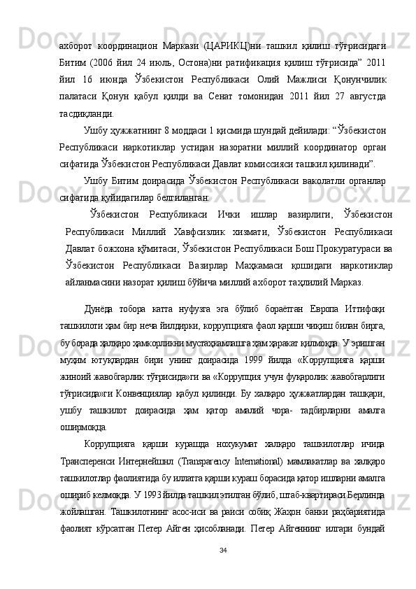 ахборот   координацион   Маркази   (ЦАРИКЦ)ни   ташкил   қилиш   тўғрисидаги
Битим   (2006   йил   24   июль,   Остона)ни   ратификация   қилиш   тўғрисида”   2011
йил   16   июнда   Ўзбекистон   Республикаси   Олий   Мажлиси   Қонунчилик
палатаси   Қонун   қабул   қилди   ва   Сенат   томонидан   2011   йил   27   августда
тасдиқланди.
Ушбу ҳужжатнинг 8 моддаси 1 қисмида шундай дейилади: “Ўзбекистон
Республикаси   наркотиклар   устидан   назоратни   миллий   координатор   орган
сифатида Ўзбекистон Республикаси Давлат комиссияси ташкил қилинади”.
Ушбу   Битим   доирасида   Ўзбекистон   Республикаси   ваколатли   органлар
сифатида қуйидагилар белгиланган:
Ўзбекистон   Республикаси   Ички   ишлар   вазирлиги,   Ўзбекистон
Республикаси   Миллий   Хавфсизлик   хизмати,   Ўзбекистон   Республикаси
Давлат божхона қўмитаси, Ўзбекистон Республикаси Бош Прокуратураси ва
Ўзбекистон   Республикаси   Вазирлар   Маҳкамаси   қошидаги   наркотиклар
айланмасини назорат қилиш бўйича миллий ахборот таҳлилий Марказ.
Дунёда   тобора   катта   нуфузга   эга   бўлиб   бораётган   Ев ропа   Иттифоқи
ташкилоти ҳам бир неча йилдирки,   корруп цияга   фаол қарши чиқиш билан бирга,
бу борада ҳалқаро ҳамкорликни мустаҳкамлашга ҳам ҳаракат қилмоқда.  У  эришган
муҳим   ютуқлардан   бири   унинг   доирасида   1999   йилда   «Коррупцияга   қарши
жиноий жавобгарлик тўғрисида»ги   ва «Коррупция   учун фуқаролик жавобгарлиги
тўғрисида»ги   Конвенциялар   қабул   қилинди.   Бу   халқаро   ҳужжатлардан   ташқари,
ушбу   ташкилот   доирасида   ҳам   қатор   амалий   чора-   тадбирларни   амалга
оширмоқца.
Коррупцияга   қарши   курашда   нохукумат   халқаро   таш килотлар   ичида
Трансперенси   Интернейшнл   (Transparency   International)   мамлакатлар   ва   халқаро
ташкилотлар фаолия тида  бу иллатга қарши кураш борасида қатор ишларни  амал га
ошириб келмоқда.  У  1993 йилда та шк ил этилган бўлиб, штаб-квартираси Берлинда
жойлашган.   Ташкил отнинг   асос-иси   ва   раиси   собиқ   Жаҳон   банки   раҳбариятида
фаолият   кўрсатган   Петер   Айген   ҳисобланади.   Петер   Айгеннинг   илгари   бундай
34 