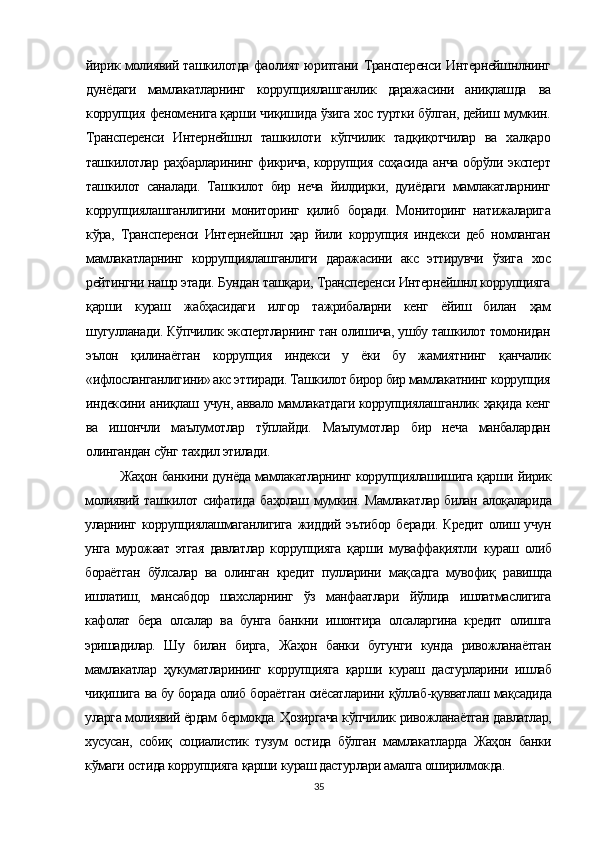 йирик молиявий ташкилотда фаолият юритгани   Трансперенси   Интернейшнлнинг
дунёдаги   мамлакатларнинг   коррупциялашганлик   даражасини   аниқлашда   ва
коррупция  феноменига қарши чиқишида ўзига хос туртки бўлган, дейиш  мумкин.
Трансперенси   Интернейшнл   ташкилоти   кўпчилик   тадқиқотчилар   ва   халқаро
ташкилотлар   раҳбарларининг   фикрича, коррупция   соҳасида   анча   обрўли   эксперт
ташкилот   саналади.   Ташкилот   бир   неча   йилдирки,   дуиёдаги   мамлакатларнинг
коррупциялашганлигини   мониторинг   қилиб   боради.   Мониторинг   натижаларига
кўра,   Трансперенси   Интернейшнл   ҳар   йили   коррупция   индекси   деб   номланган
мамлакатларнинг   коррупциялашганлиги   даражасини   акс   эттирувчи   ўзига   хос
рейтингни нашр этади. Бундан  ташқари,  Трансперенси Интернейшнл коррупцияга
қарши   кураш   жабҳасидаги   илгор   тажрибаларни   кенг   ёйиш   билан   ҳам
шугулланади.  Кўпчилик  экспертларнинг тан олишича, ушбу ташкилот томонидан
эълон   қилинаётган   коррупция   индекси   у   ёки   бу   жамиятнинг   қанчалик
«ифлосланганлигини» акс эттиради. Ташкилот бирор бир мамлакатнинг коррупция
индексини  аниқлаш  учун, аввало мамлакатдаги коррупциялашганлик   ҳақида   кенг
ва   ишончли   маълумотлар   тўплайди.   Маълумотлар   бир   неча   манбалардан
олингандан  сўнг  тахдил этилади.
Жаҳон  банкини дунёда мамлакатларнинг коррупциялашишига  қарши  йирик
молиявий ташкилот сифатида   баҳолаш   мумкин. Мамлакатлар билан   алоқаларида
уларнинг коррупциялашмаганлигига   жиддий эътибор   беради.  Кредит  олиш учун
унга   мурожаат   этгая   давлатлар   коррупцияга   қарши   муваффақиятли   кураш   олиб
бораётган   бўлсалар   ва   олинган   кредит   пулларини   мақсадга   мувофиқ   равишда
ишлатиш,   мансабдор   шахсларнинг   ўз   манфаатлари   йўлида   ишлатмаслигига
кафолат   бера   олсалар   ва   бунга   банкни   ишонтира   олсаларгина   кредит   олишга
эришадилар.   Шу   билан   бирга,   Жаҳон   банки   бугунги   кунда   ривожланаётган
мамлакатлар   ҳукуматларининг   коррупцияга   қарши   кураш   дастурлари ни   ишлаб
чиқишига  ва бу борада олиб бораётган сиёсатларини  қўллаб-қувватлаш мақсадида
уларга молиявий ёрдам  бермоқда. Ҳозиргача кўпчилик  ривожланаётган давлатлар,
хусусан,   собиқ   социалистик   тузум   остида   бўлган   мамлакатларда   Жаҳон   банки
кўмаги  остида коррупцияга  қарши  кураш дастурлари амалга оширилмокда.
35 