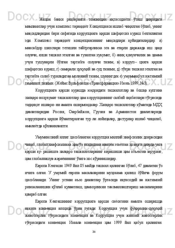 .   Жаҳон   банки   раҳбарияти   томонидан   иқтисодиёти   ўтиш   давридаги
мамлакатлар учун комплекс  тараққиёт  Концепцияси ишлаб  чиқилган бўлиб,  унинг
мақсадларидан   бири сифатида коррупцияга   қарши шафқатсиз   кураш белгиланган
эди.   Комплекс   тараққиёт   концепциясининг   мақсадлари   қуйидагилардир:   а)
мансабдор   шахслари   тегишли   тайёргарликка   эга   ва   етарли   даражада   иш   ҳақи
олувчи, яхши ташкил этилган ва тузилган хукумат; б)   аниқ қонунчилик   ва   ҳамма
учун   тушунарли   бўлган   тартибга   солувчи   тизим;   в)   корруп--   цияга   қарши
шафқатсиз  кураш; г) самарали  ҳуқуқий  ва суд тизими; д)  тўғри  ташкил этилган ва
тартибга солиб туриладиган молиявий тизим, шунингдек е)  умуммақбул  ижтимоий
таъминот тизими. (Жеймс Вульфенсон «Трансформация» Июнь 1999, №3).
Коррупцияга   қарши   курашда   юқоридаги   ташкилотлар   ва   бошқа   купгина
халқаро ноҳукумат  ташкилотлар  ҳам  кор рупциянинг салбий  оқибатлари тўгрисида
тадқиқот  ишлари- ни амалга  оширмоқцалар. Халқаро  ташкилотлар  кўмагида МДҲ
давлатларидан   Россия,   Озарбайжон,   Грузия   ва   Арманистон   давлатларида
коррупцияга   қарши йўналтирилган   тур ли   лойиҳалар,   дастурлар ишлаб   чиқилиб,
амалиётда  қўлланилаяпти.
Умуминсоний иллат  ҳисобланган  коррупция миллий хавфсизлик доирасидан
чиқиб,  глобал хавфсизликка  ҳам ўз  тахдидини намоён этаётган  ҳозирги  даврда унга
қарши  ку- рашишга   халқаро  ташкилотларнинг киришиши  ҳам   объ ектив зарурият,
ҳам  глобаллашув жараёнининг  ўзига  хос  кўринишидир.
Европа Кенгаши 1949 йил 05 майда ташкил қилинган бўлиб, 47 давлатни ўз
ичига   олган.   У   умумий   европа   масалаларини   муҳокама   қилиш   бўйича   форум
ҳисобланади.   Унинг   устави   аъзо   давлатлар   ўртасида   иқтисодий   ва   ижтимоий
ривожланишни қўллаб қувватлаш, ҳамкорликни такомиллаштириш масалаларини
қамраб олган.
Европа   Кенгашининг   коррупцияга   қарши   сиёсатини   амалга   оширишда
иккита   конвенция   алоҳида   ўрин   тутади:   Коррупция   учун   фуқаролик-ҳуқуқий
жавобгарлик   тўғрисидаги   конвенция   ва   Коррупция   учун   жиноий   жавобгарлик
тўғрисидаги   конвенция.   Иккала   конвенция   ҳам   1999   йил   қабул   қилинган.
36 