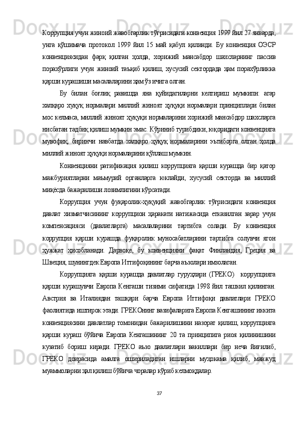 Коррупция учун жиноий жавобгарлик тўғрисидаги конвенция 1999 йил 27 январда,
унга   қўшимача   протокол   1999   йил   15   май   қабул   қилинди.   Бу   конвенция   ОЭСР
конвенциясидан   фарқ   қилган   ҳолда,   хорижий   мансабдор   шахсларнинг   пассив
порахўрлиги  учун   жиноий  таъқиб   қилиш,   хусусий  сектордада   ҳам   порахўрликка
қарши курашиши масалаларини ҳам ўз ичига олган.
Бу   билан   боғлиқ   равишда   яна   қуйидагиларни   келтириш   мумкипн:   агар
халқаро хуқуқ нормалари миллий жиноят ҳуқуқи нормалари принциплари билан
мос келмаса, миллий жиноят ҳуқуқи нормаларини хорижий мансабдор шахсларга
нисбатан тадбиқ қилиш мумкин эмас. Кўриниб турибдики, юқоридаги конвенцияга
мувофиқ,   биринчи   навбатда   халқаро   ҳуқуқ   нормаларини   эътиборга   олган   ҳолда
миллий жиноят ҳуқуқи нормаларини қўллаш мумкин. 
Конвенцияни   ратификация   қилиш   коррупцияга   қарши   курашда   бир   қатор
мажбуриятларни   маъмурий   органларга   юклайди,   хусусий   секторда   ва   миллий
миқёсда бажарилиши лозимлигини кўрсатади.
Коррупция   учун   фуқаролик-ҳуқуқий   жавобгарлик   тўғрисидаги   конвенция
давлат   хизматчисининг   коррупцион   ҳаракати   натижасида   етказилган   зарар   учун
компенсацияси   (давлатларга)   масалаларини   тартибга   солади.   Бу   конвенция
коррупция   қарши   курашда   фуқаролик   муносабатларини   тартибга   солувчи   ягон
ҳужжат   ҳисобланади.   Дарвоқе,   бу   конвенцияни   фақат   Финландия,   Греция   ва
Швеция, шунингдек Европа Иттифоқининг барча аъзолари имзолаган.
Коррупцияга   қарши   курашда   давлатлар   гуруҳлари   (ГРЕКО)     коррупцияга
қарши курашувчи Европа Кенгаши тизими сифатида 1998 йил ташкил қилинган.
Австрия   ва   Италиядан   ташқари   барча   Европа   Иттифоқи   давлатлари   ГРЕКО
фаолиятида иштирок этади. ГРЕКОнинг вазифаларига Европа Кенгашининг иккита
конвенциясини давлатлар томонидан бажарилишини назорат қилиш, коррупцияга
қарши   кураш   бўйича   Европа   Кенгашининг   20   та   принципига   риоя   қилинишини
кузатиб   бориш   киради.   ГРЕКО   аъзо   давлатлари   вакиллари   бир   неча   йиғилиб,
ГРЕКО   доирасида   амалга   ошириладиган   ишларни   муҳокама   қилиб,   мавжуд
муаммоларни ҳал қилиш бўйича чоралар кўриб келмоқдалар.
37 