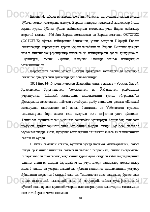 Европа   Иттифоқи  ва   Европа  Кенгаши   ўртасида   коррупцияга   қарши   кураш
бўйича техник ҳамкорлик мавжуд. Европа иттифоқи иқтисодий жиноятлар билан
қарши   кураш   бўйича   қўшма   лойиҳаларини   молиялаш   учун   йирик   маблағлар
ажратиб   келади.   1996   йил   Европа   комиссияси   ва   Европа   кенгаши   ОКТОПЕС
( OCTOPUS )   қўшма   лойиҳасини   бошлашди,   унинг   мақсади   Шарқий   Европа
давлатларида   коррупцияга   қарши   кураш   ҳисобланади.   Европа   Кенгаши   ҳозирги
вақтда   йиллий   конференциялар   шаклида   ўз   лойиҳаларини   давом   қилдирмоқда.
Шунингдек,   Россия,   Украина,   жанубий   Кавказда   қўшма   лойиҳаларни
молиялаштирди.
Коррупцияга   қарши   кураш   Шанҳай   ҳамкорлик   ташкилоти   ва   Мустақил
давлатлар ҳамдўстлиги доирасида ҳам олиб борилади.
2001 йил 14-15 июнь кунлари Шанхайда олтита давлат – Россия, Хитой,
Қозоғистон,   Қирғизистон,   Тожикистон   ва   Ўзбекистон   раҳбарлари
учрашувида   “ Шанхай   ҳамкорлик   ташкилоти ни   тузиш   тўғрисида”ги
Декларация имзоланган пайтдан эътиборан ушбу ташкилот расман   «Шанхай
ҳамкорлик   ташкилоти»   деб   атала   бошланди   ва   Ўзбекистон   муассис
давлатлардан   бири   ҳамда   тенг   ҳуқуқли   аъзо   сифатида   унга   қўшилди.
Ташкилот   тузилганидан   кейинги   дастлабки   кунлардан   бошлабоқ   дунёдаги
нуфузли   давлатларнинг   унга   қизиқиши   юқори   бўлди.   Бу   эса,   халқаро
муносабатларда   янги,   нуфузли   минтақавий   ташкилот   юзага   келганлигининг
далолати бўлди.
Шанхай  саммити  чоғида,  бугунги   кунда  нафақат  минтақамизни,  балки
бутун   ер  юзини  ташвишга   солаётган   халқаро   терроризм,  диний   экстремизм,
сепаратизм, наркотрафик, ноқонуний қурол-яроғ савдоси каби таҳдидларнинг
олдини олиш ва  уларни бартараф  этиш  учун  юқори  самарадор  механизмлар
ишлаб чиқиш ва уларни амалиётда қўллаш ташкилот фаолиятининг устувор
йўналиши сифатида белгилаб олинди. Ташкилотга аъзо давлатлар ўртасидаги
савдо,   иқтисодий,   ижтимоий,   маданий,   маърифий,   табиат   муҳофазаси   каби
кўплаб соҳалардаги муносабатларни, алоқаларни ривожлантириш масалалари
ҳам эътибордан четда қолмади.
38 