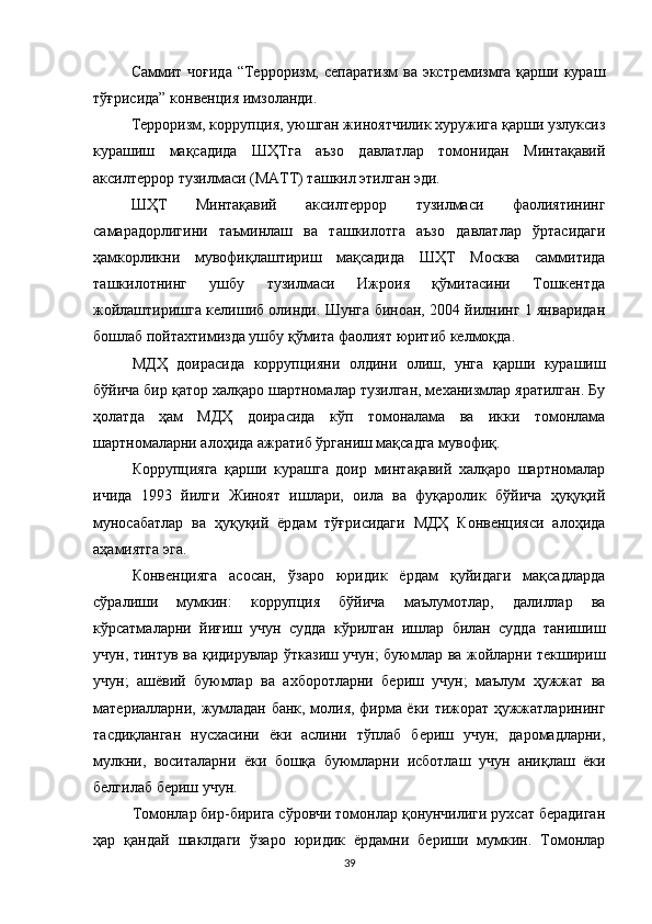 Саммит чоғида  “Терроризм, сепаратизм  ва экстремизмга қарши кураш
тўғрисида” конвенция имзоланди.
Терроризм, коррупция, уюшган жиноятчилик хуружига қарши узлуксиз
курашиш   мақсадида   ШҲТга   аъзо   давлатлар   томонидан   Минтақавий
аксилтеррор тузилмаси (МАТТ) ташкил этилган эди.
ШҲТ   Минтақавий   аксилтеррор   тузилмаси   фаолиятининг
самарадорлигини   таъминлаш   ва   ташкилотга   аъзо   давлатлар   ўртасидаги
ҳамкорликни   мувофиқлаштириш   мақсадида   ШҲТ   Москва   саммитида
ташкилотнинг   ушбу   тузилмаси   Ижроия   қўмитасини   Тошкентда
жойлаштиришга келишиб олинди. Шунга биноан, 2004 йилнинг 1 январидан
бошлаб пойтахтимизда ушбу қўмита фаолият юритиб келмоқда.
МДҲ   доирасида   коррупцияни   олдини   олиш,   унга   қарши   курашиш
бўйича бир қатор халқаро шартномалар тузилган, механизмлар яратилган. Бу
ҳолатда   ҳам   МДҲ   доирасида   кўп   томоналама   ва   икки   томонлама
шартномаларни алоҳида ажратиб ўрганиш мақсадга мувофиқ.
Коррупцияга   қарши   курашга   доир   минтақавий   халқаро   шартномалар
ичида   1993   йилги   Ж иноят   ишлари,   оила   ва   фуқаролик   бўйича   ҳуқуқий
муносабатлар   ва   ҳуқуқий   ёрдам   тўғрисидаги   МДҲ   Конвенцияси   алоҳида
аҳамиятга эга.
Конвенцияга   асосан,   ўзаро   юридик   ёрдам   қуйидаги   мақсадларда
сўралиши   мумкин:   коррупция   бўйича   маълумотлар,   далиллар   ва
кўрсатмаларни   йиғиш   учун   судда   кўрилган   ишлар   билан   судда   танишиш
учун, тинтув ва қ идирувлар   ўтказиш учун; буюмлар ва жойларни текшириш
учун;   ашёвий   буюмлар   ва   ахборотларни   бериш   учун;   маълум   ҳужжат   ва
материалларни, жумладан банк, молия, фирма ёки тижорат ҳужжатларининг
тасдиқланган   нусхасини   ёки   аслини   тўплаб   бериш   учун;   даромадларни,
мулкни,   воситаларни   ёки   бошқа   буюмларни   исботлаш   учун   аниқлаш   ёки
белгилаб бериш учун. 
Томонлар бир-бирига сўровчи томонлар қонунчилиги рухсат берадиган
ҳар   қандай   шаклдаги   ўзаро   юридик   ёрдамни   бериши   мумкин.   Томонлар
39 