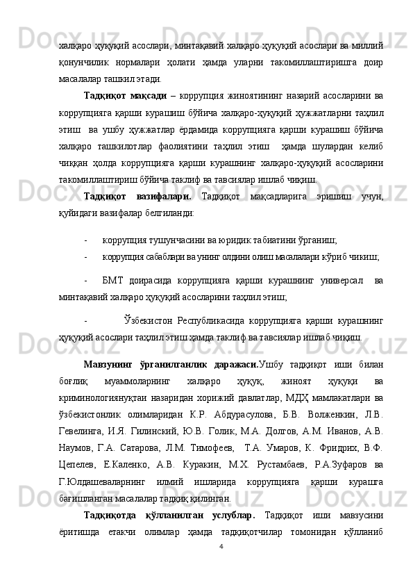халқаро ҳуқуқий асослари, минтақавий халқаро ҳуқуқий асослари ва миллий
қонунчилик   нормалари   ҳолати   ҳамда   уларни   такомиллаштиришга   доир
масалалар ташкил этади. 
Тадқиқот   мақсади   –   к оррупция   жиноятининг   назарий   асосларини   ва
к оррупцияга   қарши   курашиш   бўйича   халқаро-ҳуқуқий   ҳужжатларни   таҳлил
этиш     ва   ушбу   ҳужжатлар   ёрдамида   к оррупцияга   қарши   курашиш   бўйича
халқаро   ташкилотлар   фаолиятини   таҳлил   этиш     ҳамда   шулардан   келиб
чиққан   ҳолда   коррупцияга   қарши   курашнинг   халқаро-ҳуқуқий   асосларини
такомиллаштириш бўйича таклиф ва тавсиялар ишлаб чиқиш. 
Тадқиқот   вазифалари.   Тадқиқот   мақсадларига   эришиш   учун,
қуйидаги вазифалар белгиланди:
- коррупция тушунчасини ва юридик табиатини ўрганиш;
- коррупция сабаблари ва унинг олдини олиш масалалари  кўриб чикиш; 
- БМТ   доирасида   коррупцияга   қарши   курашнинг   универсал     ва
минтақавий халқаро ҳуқуқий асосларини таҳлил этиш;
- Ўзбекистон   Республикасида   коррупцияга   қарши   курашнинг
ҳуқуқий асослари таҳлил этиш ҳамда таклиф ва тавсиялар ишлаб чиқиш.      
Мавзунинг   ўрганилганлик   даражаси. Ушбу   тадқиқот   иши   билан
боғлиқ   муаммоларнинг   халқаро   ҳуқуқ,   жиноят   ҳуқуқи   ва
криминологиянуқтаи   назаридан   хорижий   давлатлар,   МДҲ   мамлакатлари   ва
ўзбекистонлик   олимларидан   К.Р.   Абдурасулова,   Б.В.   Волженкин,   Л.В.
Гевелинга,   И.Я.   Гилинский,   Ю.В.   Голик,   М.А.   Долгов,   A.M.   Иванов,   А.В.
Наумов,   Г.А.   Сатарова,   Л.М.   Тимофеев,     Т.А.   Умаров,   К.   Фридрих,   В.Ф.
Цепелев,   Е.Каленко,   А.В.   Куракин,   М.Х.   Рустамбаев,   Р.А.Зуфаров   ва
Г.Юлдашеваларнинг   илмий   ишларида   коррупцияга   қарши   курашга
бағишланган масалалар тадқиқ қилинган. 
Тадқиқотда   қўлланилган   услублар.   Тадқиқот   иши   мавзусини
ёритишда   етакчи   олимлар   ҳамда   тадқиқотчилар   томонидан   қўлланиб
4 