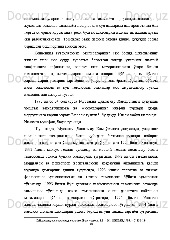 илтимосига   уларнинг   қонунчилига   ва   амалиёти   доирасида   шахсларни,
жумладан, қамоқда сақла наётганларни ҳам суд ишларида иштирок этиши ёки
терговчи   ёрдам   кўрсатишга   рози   бўлган   шахсларни   ишини   енгиллаштиради
ёки   рағбатлантиради.   Томонлар   банк   сирини   баҳона   қилиб,   ҳуқуқий   ёрдам
беришдан бош тортишга ҳақли эмас. 
Конвенция   гувоҳларнинг,   экспертларнинг   ёки   бошқа   шахсларнинг
жиноят   иши   ёки   судда   кўрсатма   бераётган   вақтда   уларнинг   шахсий
хавфсизлиги   кафолатини,   жиноят   иши   материалларини   ўзаро   бериш
имкониятларини,   илтимосларини   амалга   ошириш   бўйича   ҳосил   бўлган
харажатларни  ундириш  тартибини  ва  ўзаро  юридик  ёрдам  кўрсатиш  бўйича
икки   томонлама   ва   кўп   томонлама   битимлар   ёки   шартномалар   тузиш
имкониятини назарда тутади.
1993   йили   24   сентябрда   Мустақил   Давлатлар   Ҳамдўстлиги   ҳудудида
уюшган   жиноятчиликка   ва   жиноятларнинг   хавфли   турлари   ҳамда
коррупцияга қарши кураш Бюроси тузилиб, бу ҳақда   Н изом қабул қилинди 1
.
Низомга мувофиқ, Бюро тузилди. 
Шунингдек,   Мустақил   Давлатлар   Ҳамдўстлиги   доирасида,   уларнинг
ички   ишлар   вазирликлари   билан   қуйидаги   битимлар   тузилди:   ахборот
алмашиш соҳасидаги  ўзаро муносабатлар  тўғрисидаги  1992 йилги   К елишув,
1992   йилги   махсус   техник   буюмлар   ва   моддий   техник   воситалар   билан
таъминлаш   соҳаси   бўйича   ҳамкорлик   тўғрисида,   1992   йилги   гиёҳвандлик
модда лари   ва   психотроп   восита л а рнинг   ноқонуний   айланишига   қарши
курашда   ҳамкорлик   қилиш   тўғрисида,   1993   йилги   оператив   ва   хизмат
фаолиятини   криминалистик   ва   техник   таъминлаш   бўйича   ҳамкорлик
тўғрисида,   1993   йилги   йўл   ҳаракати   хавфсизлигини   таъминлаш   соҳасида
ҳамкорлик   тўғрисида,   вояга   етмаганларни   яшаш   давлатига   қайтариш
масалалари   бўйича   ҳамкорлик   тўғрисида,   1994   йилги   Уюшган
жиноятчиликка   қарши   кураш   соҳасидаги   ҳамкорлик   тўғрисида,   1994   йилги
қамоққа олинган шахсларни ушлаб бериш ва уни ташиш тартиби тўғрисида,
1
 Действующее международное право. В трех томах. Т.3. – М.: МНИМП, 1996. – С. 132-134.
40 