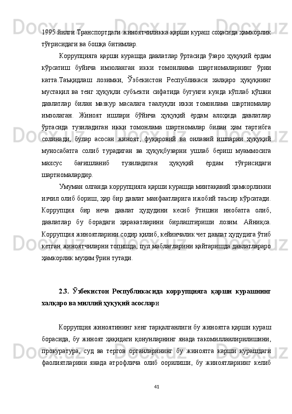 1995 йилги Транспортдаги жиноятчиликка қарши кураш соҳасида ҳамкорлик
тўғрисидаги ва бошқа битимлар.
Коррупцияга қарши курашда давлатлар ўртасида ўзаро ҳуқуқий ёрдам
кўрсатиш   буйича   имзоланган   икки   томонланма   шартномаларнинг   ўрни
катта.Таъқидлаш   лозимки,   Ўзбекистон   Республикаси   халқаро   ҳуқуқнинг
мустақил   ва   тенг   ҳуқуқли   субъекти   сифатида   бугунги   кунда   кўплаб   қўшни
давлатлар   билан   мазкур   масалага   таалуқли   икки   томонлама   шартномалар
имзолаган.   Жиноят   ишлари   бўйича   ҳуқуқий   ёрдам   алоҳида   давлатлар
ўртасида   тузиладиган   икки   томонлама   шартномалар   билан   ҳам   тартибга
солинади,   булар   асосан   жиноят,   фуқаровий   ва   оилавий   ишларни   ҳуқуқий
муносабатга   солиб   турадиган   ва   ҳуқуқбузарни   ушлаб   бериш   муаммосига
махсус   бағишланиб   тузиладиган   ҳуқуқий   ёрдам   тўғрисидаги
шартномалардир.
Умуман олганда коррупцияга қарши курашда минтақавий ҳамкорликни
изчил олиб бориш, ҳар бир давлат манфаатларига ижобий таъсир кўрсатади.
Коррупция   бир   неча   давлат   ҳудудини   кесиб   ўтишни   инобатга   олиб,
давлатлар   бу   борадаги   ҳаракатларини   бирлаштириши   лозим.   Айниқса.
Коррупция жиноятларини содир қилиб, кейинчалик чет давлат ҳудудига ўтиб
кетган жиноятчиларни топишда, пул маблағларини қайтаришда давлатлараро
ҳамкорлик муҳим ўрин тутади.
2.3.   Ўзбекистон   Республикасида   коррупцияга   қарши   курашнинг
халқаро ва миллий ҳуқуқий асослар и
Коррупция жиноятининг кенг тарқалганлиги бу жиноятга қарши кураш
борасида,  бу жиноят ҳақидаги  қонунларнинг янада  такомиллаилирилишини,
прокуратура,   суд   ва   тергов   органларининг   бу   жиноятга   карши   курашдаги
фаолиятларини   янада   атрофлича   олиб   оорилиши,   бу   жиноятларнинг   келиб
41 