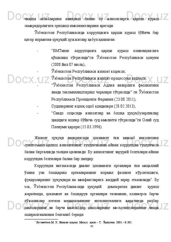 чиқиш   сабабларини   аниқлаш   билан   бу   жиноятларга   қарши   кураш
самарадорлигига эришиш имкониятларини яратади.
Ўзбекистон   Республикасида   коррупцияга   қарши   кураш   бўйича   бир
қатор норматив-ҳуқуқий ҳужжатлар қабул қилинган:
- “БМТнинг   коррупцияга   қарши   кураш   конвенциясига
қўшилиш   тўғрисида"ги   Ўзбекистон   Республикаси   қонуни
(2008 йил 07 июль);
- Ўзбекистон Республикаси жиноят кодекси;
- Ўзбекистон Республикаси жиноят-процессуал кодекси;
- “Ўзбекистон   Республикаси   Адлия   вазирлиги   фаолиятини
янада такомиллаштириш чоралари тўғрисида” ги Ўзбекистон
Республикаси Президенти Фармони (23.08.2011);
- Судяларнинг аҳлоқ-одоб қоидалари (28.02.2013);
- “Савдо   соҳасида   жиноятлар   ва   бошқа   ҳуқуқбузарликлар
ҳақидаги ишлар бўйича суд амалиёти тўғрисида”ги Олий суд
Пленуми қарори (15.03.1996).
Жиноят   ҳуқуқи   назариясида   ҳокимият   ёки   мансаб   ваколатини
суиитеъмол   қилиш   жиноятининг   тушунчасини   айнан   коррупция   тушунчаси
билан биргаликда талқин қилинади. Бу жиноятнинг зарурий белгилари айнан
коррупция белгилари билан бир хилдир.
Коррупция   натижасида   давлат   ҳокимияти   органлари   ёки   маҳаллий
ўзини   узи   бошқариш   органларининг   нормал   фаолият   кўрсатишига,
фуқароларнинг   ҳуқуқлари   ва   манфаатларига   жиддий   зарар   етказилади 1
.   Бу
эса,   Ўзбекистон   Республикасида   ҳуқуқий     демократик   давлат     қуриш
жараёнида,   ҳокимият   ва   бошқарув   органлари   тизимини,   колаверса   барча
хўжаликлар   негизи   меҳанизмининг   янгиланганлиги   жараёнида   раҳбар
шахсларнинг   ва   барча   мансабдор   шахсларнинг   масъулиятларининг   янада
оширилганлиини белгилаб беради.
1
  Рустамбоев М. X. Жиноят хукуки. Махсус  қисм.– Т.: Ўқитувчи. 2003.– Б.302.
42 
