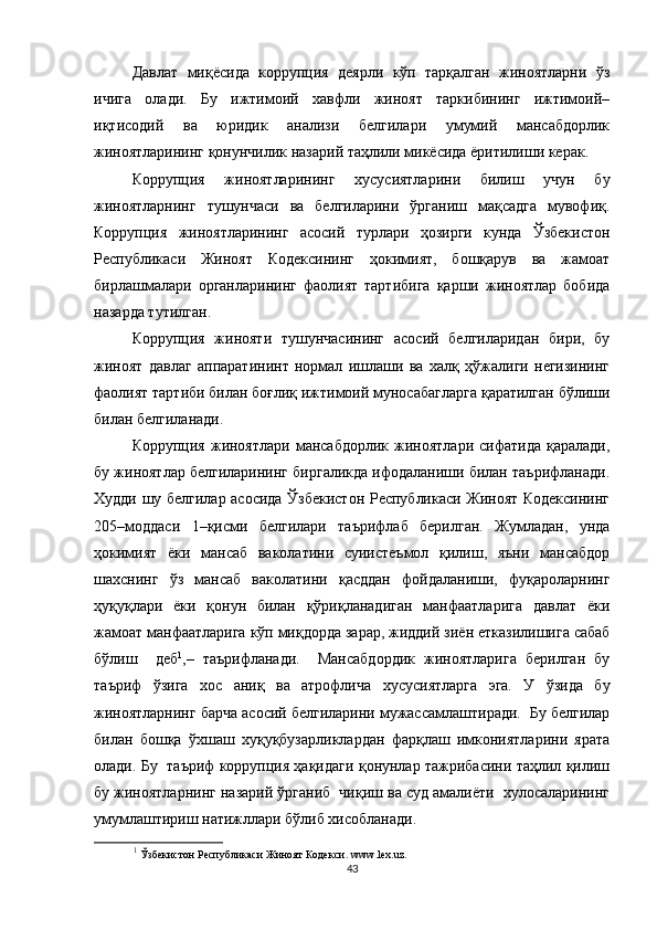 Давлат   миқёсида   коррупция   деярли   кўп   тарқалган   жиноятларни   ўз
ичига   олади.   Бу   ижтимоий   хавфли   жиноят   таркибининг   ижтимоий–
иқтисодий   ва   юридик   анализи   белгилари   умумий   мансабдорлик
жиноятларининг қонунчилик назарий таҳлили микёсида ёритилиши керак.
Коррупция   жиноятларининг   хусусиятларини   билиш   учун   бу
жиноятларнинг   тушунчаси   ва   белгиларини   ўрганиш   мақсадга   мувофиқ.
Коррупция   жиноятларининг   асосий   турлари   ҳозирги   кунда   Ўзбекистон
Республикаси   Жиноят   Кодексининг   ҳокимият,   бошқарув   ва   жамоат
бирлашмалари   органларининг   фаолият   тартибига   қарши   жиноятлар   бобида
назарда тутилган.
Коррупция   жинояти   тушунчасининг   асосий   белгиларидан   бири,   бу
жиноят   давлаг   аппаратининт   нормал   ишлаши   ва   халқ   ҳўжалиги   негизининг
фаолият тартиби билан боғлиқ ижтимоий муносабагларга қаратилган бўлиши
билан белгиланади.
Коррупция   жиноятлари   мансабдорлик   жиноятлари   сифатида   қаралади,
бу жиноятлар белгиларининг биргаликда ифодаланиши билан таърифланади.
Худди шу белгилар асосида Ўзбекистон Республикаси Жиноят Кодексининг
205–моддаси   1–қисми   белгилари   таърифлаб   берилган.   Жумладан,   унда
ҳокимият   ёки   мансаб   ваколатини   суиистеъмол   қилиш,   яъни   мансабдор
шахснинг   ўз   мансаб   ваколатини   қасддан   фойдаланиши,   фуқароларнинг
ҳуқуқлари   ёки   қонун   билан   қўриқланадиган   манфаатларига   давлат   ёки
жамоат манфаатларига кўп миқдорда зарар, жиддий зиён етказилишига сабаб
бўлиш     деб 1
,–   таърифланади.     Мансабдордик   жиноятларига   берилган   бу
таъриф   ўзига   хос   аниқ   ва   атрофлича   хусусиятларга   эга.   У   ўзида   бу
жиноятларнинг барча асосий белгиларини мужассамлаштиради.  Бу белгилар
билан   бошқа   ўхшаш   хуқуқбузарликлардан   фарқлаш   имкониятларини   ярата
олади. Бу   таъриф коррупция ҳақидаги қонунлар тажрибасини таҳлил қилиш
бу жиноятларнинг назарий ўрганиб  чиқиш ва суд амалиёти  хулосаларининг
умумлаштириш натижллари бўлиб хисобланади. 
1
  Ўзбекистон Республикаси Жиноят Кодекси.  www . lex . uz .
43 