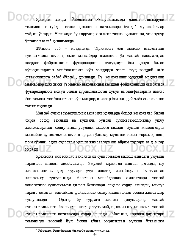 Ҳозирги   вақтда,   Ўзбекистон   Республикасида   давлат   бошқаруви
тизимининг   тубдан   ислоҳ   қилиниши   натижасида   бундай   муносабатлар
тубдан ўзгарди. Натижада бу коррупцияни кенг таҳлил қилиниши, уни чуқур
ўрганиш талаб қилинмоқда.
ЖКнинг   205   –   моддасида   "Ҳокимият   ёки   мансаб   ваколатини
суиистеъмол   қилиш,   яъни   мансабдор   шахснинг   ўз   мансаб   ваколатидан
қасддан   фойдаланиши   фуқароларнинг   ҳуқуқлари   ёки   қонун   билан
қўриқланадиган   манфаатларига   кўп   миқдорда   зарар   ёхуд   жиддий   зиён
етказилишига   сабаб   бўлса" 1
,   дейилади.   Бу     жиноятнинг   ҳуқуқий   моҳиятини
мансабдор шахснинг ўз мансаб ваколатидан қасддан фойдаланиши оқибатида
фуқароларнинг   қонун   билан   қўриқланадиган   ҳуқуқ   ва   манфаатарига   давлаг
ёки жамоат манфаатларига кўп микдорда  зарар ёки жиддий зиён етказилиши
ташкил қилади.
Мансаб суиистеъмолчилиги аксарият ҳолларда бошқа жиноятлар билан
бирга   содир   этилади   ва   кўпинча   бундай   суиистеъмолликлар   ушбу
жиноятларнинг   содир   этиш   усулини   ташкил   қилади.   Бундай   жиноятларга
мансабни   суиистеъмол   қилиш  орқали   ўзгалар   мулкини   талон–торож   қилиш,
порахўрлик, одил судловг а қарши жиноятларнинг айрим турлари ва ҳ .к.лар
киради.
Ҳокимият ёки мансаб ваколатини суиистеьмол қилиш жинояти умумий
таркибли   жиноят   ҳисобланади.   Умумий   таркибли   жиноят   деганда,   шу
жиноятнинг   алоҳида   турлари   учун   алохида   жавобгарлик   белгиланган
жиноятлар   тушунилади.   Аксарият   манабдорлик   жиноятлари   мансаб
ваколатини   суиистеъмол   қилиш   белгилари   орқали   содир   этилади,   махсус
таркиб деганда, мансабдан фойдаланиб содир қилинадиган бошқа жиноятлар
тушунилади.     Одатда   бу   турдаги   жиноят   қонунларида   мансаб
суиистеъмоллиги  белгилари назарда тутилмайди, лекин шу жиноятлр мансаб
суиистеъмоллиги   натижасида   содир   эгилади.     Масалан,   корхона   директори
томонидан   жиноий   йўл   биллн   қўлга   киритилган   мулкни   ўтказишга
1
  Ўзбекистон Республикаси Жиноят Кодекси.  www . lex . uz .
44 