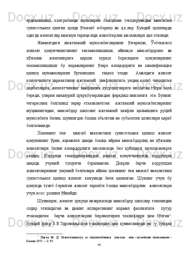 ёрдамлашиш,   контрабанда   мулкларни   божҳхона   текширувидан   мансабни
суиистеъмол   қилган   ҳолда   ўтказиб   юбориш   ва   ҳ.к.лар.   Бундай   ҳоллларда
одатда жиноятлар мажмуи тариқасида жавобгарлик масалалари ҳал этилади.
Жамиятдаги   иижтимоий   муносабатларнинг   ўзгариши,   Ўзбекисюп
жиноят   қонунчилигининг   такомиллашиши,   айниқса   мансабдорлик   ва
хўжалик   жинояларига   қарши   кураш   борасидаги   қонунларнинг
такомиллашиши   бу   нормаларнинг   ўзаро   алоқадориги   ва   квалификация
қилиш   муаммоларини   ўрганишни     тақазо   этади.     Амалдаги   жиноят
конунчилиги   ҳаракатнинг   ижтимоий     хавфлилигига,   ундан   келиб   чиқадиган
оқибат ларга ,   жиноятчининг   хавфлилик   хусусиятларига   нисбатан   тўғри   бахо
беради, уларни маъмурий ҳуқуқбузарликдан фарқлаш имконига   эга. Бунинг
чегарасини   белгилаш   зарар   етказилаётган     ижтимоий   муносабатларнинг
муҳимлигидан,   мансабдор   шахсниг   ижгимоий   хавфли   қилмишига   руҳий
муносабати билан, шунингдек бошқа обьектив ва субъектив ҳолатлари қараб
белгиланади.
Хокимият   ёки     мансаб   ваколатини   суиистеъмол   қилиш   жиноят
қонунининг   ўрни,   аҳамияти   ҳамда   бошқа   айрим   мансабдорлиқ   ва   хўжалик
жиноятлари   билан   алоқадорлиги   масаласида   биз   қуйидаги   мулоҳазаларга
келдик.   Юқорида   таъкидланганидек   жиноят   қонунчилигида   коррупция
хақида   учумий   тушунча   берилмаган.   Деярли   барча   коррупция
жиноятларининг   умумий   белгилари   айнан   ҳокимияг   ёки   мансаб   ваколатини
суиистеъмол   қилиш   жиноят   конунида   баён   қилинган.   Шунинг   учун   бу
қонунда   тузиб   берилган   жиноят   таркиби   бошқа   мансабдорлик     жиноятлари
учун асос  ролини ўйнайди.  
Шуниндек, жиноят ҳуқуқи назариясида мансабдор шахслар томонидан
содир   этиладиган   ва   давлат   аппаратининг   нормал   фаолиятига     путур
етказадиган     барча   жиноятларни   бирлаштирии   таклифлари   ҳам   бўлган 1
.
Бундай   фикр   Б.В.Здровомыслов   томонидан   ҳам   қувватланади   ва     у   бундаи
1
  Лысов   М.   Д.   Ответственносгь   за   злоупотобления     властью     или   служебным   положением.–
Казань.1972. – С. 95.
45 