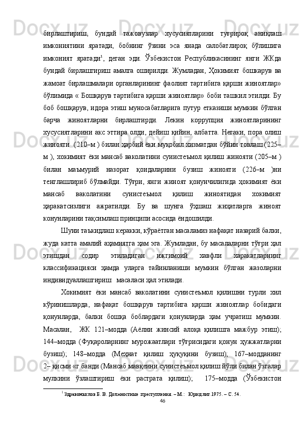 бирлаштириш,   бундай   тажовузлар   хусусиятларини   туғрироқ   аниқлаш
имкониятини   яратади,   бобнинг   ўзини   эса   янада   салобатлироқ   бўлишига
имконият   яратади 1
,   деган   эди.   Ўзбекистон   Республикасининг   янги   ЖКда
бундай   бирлашгириш   амалга   оширилди.   Жумладан,   Ҳокимият   бошкарув   ва
жамоат бирлашмалари органларининг фаолият тартибига қарши жиноятлар»
бўлимида « Бошқарув тартибига қарши жиноятлар» боби ташкил этилди. Бу
боб бошқарув, идора этиш муносабатларига  путур етказиши мумкин бўлган
барча   жиноятларни   бирлаштирди.   Лекин   коррупция   жиноятларининг
хусусиятларини   акс   эттира   олди,   дейиш   қийин,   албатта.   Негаки,   пора   олиш
жинояти    (210–м ) билан ҳарбий ёки муқобил хизматдан бўйин товлаш (225–
м ), хокимият ёки мансаб ваколатини суиистеъмол қилиш жинояти (205–м )
билан   маъмурий   назорат   қоидаларини   бузиш   жинояти   (226–м   )ни
тенглашлириб   бўлмайди.   Тўғри,   янги   жиноят   қонунчилигида   ҳокимият   ёки
мансаб   ваколатини   суиистеъмол   қилиш   жиноятидан   хокимият
ҳаракатсизлиги   ажратилди.   Бу   ва   шунга   ўҳшаш   жиҳатларга   жиноят
конунларини тақсимлаш принципи асосида ёндошилди.
Шуни таъкидлаш керакки, кўраётган масаламиз нафақат назарий балки,
жуда катта   амалий  аҳамиятга  ҳам  эга.   Жумладан,  бу  масалаларни  тўғри  ҳал
этишдан   содир   этиладиган   ижгимоий   хавфли   харакатларнинг
классификацияси   ҳамда   уларга   тайинланиши   мумкин   бўлган   жазоларни
индивидуаллашгириш   масаласи ҳал этилади.
Хокимият   ёки   мансаб   ваколатини   суиистеъмол   қилишни   турли   хил
кўринишларда,   нафақат   бошқарув   тартибига   қарши   жиноятлар   бобидаги
қонунларда,   балки   бошқа   боблардаги   қонунларда   ҳам   учратиш   мумкин.
Масалан,     ЖК   121–модда   (Аёлни   жинсий   алоқа   қилишга   мажбур   этиш);
144–модда   (Фуқароларнинг   мурожаатлари   тўғрисидаги   қонун   ҳужжатларни
бузиш);   148–модда   (Меҳнат   қилиш   ҳуқуқини   бузиш);   167–модданинг
2–   қисми «г банди (Мансаб мавқеини суиистеъмол қилиш йўли билан ўзгалар
мулкини   ўзлаштириш   ёки   растрата   қилиш);     175–модда   (Ўзбекистон
1
  Здравомыслов Б. В. Должностные  преступления. – М.:   Юрид.лит.1975. – С. 54.
46 