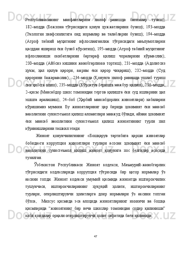 Республикасининг   манфлатларига   хилоф   равишда   битимлар   тузиш);
182–модда   (Божхона   тўғрисидаги   қонун   ҳужжатларини   бузиш);   193–модда
(Экология   хавфсизлигига   оид   нормалар   ва   талабларни   бузиш);   194–модда
(Атроф   табиий   муҳитнинг   ифлосланганлиж   тўғрисидаги   маълумотларни
қасддан яшириш ёки бузиб кўрсатиш); 195–модда (Атроф табиий муҳитнинг
ифлосланиши   окибатларини   бартараф   қилиш   чораларини   кўрмаслик);
230–модда   (Айбсиз   кишини   жавобгарликка   тортиш);   231–модда   (Адолатсиз
ҳукм,   ҳал   қилув   қарори,   ажрим   ёки   қарор   чиқариш);   232–модда   (Суд
қарорини бажармаслик);    234–модда (Қонунга  хилоф  равишда  ушлаб  туриш
ёки ҳибсга олиш); 235–модда (Кўрсатув беришга мажбур қилиш); 236–модда,
2–қисм   (Мансабдор   шахс   томонидан   тергов   қилишга   ёки   суд   ишларини   ҳал
эшшга   аралашиш);   24–боб   (Ҳарбий   мансабдорлик   жиноятлари)   кабиларни
кўришимиз   мумкин.   Бу   жиноятларнинг   ҳар   бирида   ҳокимият   ёки   мансаб
ваколатини суиистеъмол қилиш аломатлари мавжуд бўлади, айнан ҳокимият
ёки   мансаб   ваколатини   суиистеъмол   қилиш   жиноятининг   турли   хил
кўринишларини ташкил этади.
Жиноят   қонунчилигининг   «Бошқарув   тартибига   қарши   жиноятлар
бобида»ги   коррупция   жиноятлари   турлари   асосан   ҳокимият   ёки   мансаб
ваколатини   суиистеъмол   қилиш   жиноят   қонунига   хос   белгилар   асосида
тузилган. 
Ўзбекистон   Республикаси   Жиноят   кодекси,   Маъмурий-жавобгарлик
тўғрисидаги   кодексларида   коррупция   тўғрисида   бир   қатор   нормалар   ўз
аксини   топди.   Жиноят   кодекси   умумий   қисмида   жиноятда   иштирокчилик
тушунчаси,   иштирокчиларининг   ҳуқуқий   ҳолати,   иштирокчиларнинг
турлари,   оғирлаштирувчи   ҳолатларга   доир   нормалари   ўз   аксини   топган
бўлса,     Махсус   қисмида   эса   алоҳида   жиноятларнинг   иккинчи   ва   бошқа
қисмларида   “жиноятнинг   бир   неча   шахслар   томонидан   содир   қилиниши”
каби қоидалар орқали оғирлаштирувчи ҳолат сифатида баён қилинади.
47 
