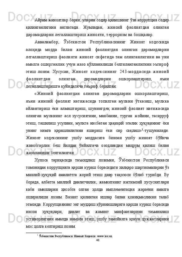 Айрим жиноятлар борки, уларни содир қилишнинг ўзи коррупция содир
қилинганлигини   англатади.   Жумладан,   жиноий   фаолиятдан   олинган
даромадларни легаллаштириш жинояти, терроризм ва бошқалар.
Авваламбор,   Ўзбекистон   Республикасининг   Жиноят   кодескида
алоҳида   модда   билан   жиноий   фаолиятдан   олинган   даромадларни
легаллаштириш   фаолияти   жиноят   сифатида   там   олинганлигини   ва   уни
амалга  оширганлик   учун жазо қўлланилиши белгиланганлигини эътироф
этиш   лозим.   Хусусан,   Ж и н о я т   к о д е к с и н и н г   2 4 3 - м о д д а с и д а   ж и н о и й
ф а о л и я т д а н   о л и н г а н   даромадларни   ошкорлаштириш,   яъни
легаллаштиришга қуйидагича таъриф  берилган:
«Жиноий   фаолиятдан   олинган   даромадларни   ошкорлаштириш,
яъни   жиноий   фаолият   натижасида   топилган   мулкни   ўтказиш,   мулкка
айлантириш   ёки   алмаштириш,   шунингдеқ   жиноий   фаолият   натижасида
олинган   мулкнинг   асл   хусусиятини,   манбаини,   турган   жойини,   тасарруф
этиш,   ташилиш   усулини,   мулкга   нисбатан   ҳақиқий   эгалик   ҳуқуқининг   ёки
унинг   кимга   қарашлилигини   яшириш   ёки   сир   сақлаш» 1
-тушунилади.
Жиноят   кодексининг   ушбу   моддасига   биноан   ушбу   жиноят   бўйича
жавобгарлик   беш   йилдан   ўнйилгача   озодликдан   маҳрум   қилиш   билан
жазоланиши белгиланган.
Хулоса   тариқасида   таъкидлаш   лозимки,   Ўзбекистон   Республикаси
томонидан коррупцияга қарши кураш борасидаги халқаро шартномаларни ўз
миллий-ҳуқуқий   амалиётга   жорий   этиш   давр   тақозоси   бўлиб   турибди.   Бу
борада,   албатта   миллий   давлатчилик,   жамиятнинг   ижтимоий   хусусиятлари
каби   омилларни   ҳисобга   олган   ҳолда   имплементация   жараёни   амалга
оширилиши   лозим.   Вазият   қилинган   ишлар   билан   қониқмасликни   талаб
этмоқда. Коррупциянинг энг мудҳиш кўринишларига қарши кураш борасида
инсон   ҳуқуқлари,   давлат   ва   жамият   манфаатларини   таъминлаш
устиворлигини   амалда   намоён   этиш,   ушбу   тамойилга   қонун   ҳужжатларини
мос ҳолга келтириш лозим.
1
  Ўзбекистон Республикаси Жиноят Кодекси .   www . lex . uz .
48 