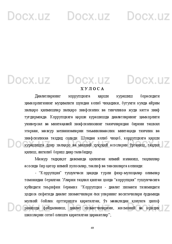 Х У Л О С А
Давлатларнинг   коррупцияга   қарши   курашиш   борасидаги
ҳамкорлигининг   муҳимлиги   шундан   келиб   чиқадики,   бугунги   кунда   айрим
халқаро   қилмишлар   халқаро   хавфсизлик   ва   тинчликка   жуда   катта   хавф
туғдирмоқда.   Коррупцияга   қарши   курашишда   давлатларнинг   ҳамкорлиги
универсал   ва   минтақавий   хавфсизликнинг   таянчларидан   бирини   ташкил
этаркан,   мазкур   механизмларни   таъминламаслик   минтақада   тинчлик   ва
хавфсизликка   таҳдид   солади.   Шундан   келиб   чиқиб,   коррупцияга   қарши
курашишга   доир   халқаро   ва   миллий   ҳуқуқий   асосларни   ўрганиш,   таҳлил
қилиш, янгилиб бориш давр талабидир. 
Мазкур   тадқиқот   давомида   қилинган   илмий   изланиш,   таҳлиллар
асосида бир қатор илмий хулосалар, таклиф ва тавсияларга келинди:
-   “Коррупция”   тушунчаси   ҳақида   турли   фикр-мулоҳалар   олимлар
томонидан берилган. Уларни таҳлил қилган ҳолда “коррупция” тушунчасига
қуйидаги   таърифни   берамиз:   “К оррупция   -   давлат   хизмати   тизимидаги
ҳодиса сифатида давлат хизматчилари ёки уларнинг воситачилари ёрдамида
мулкий   бойлик   орттиришга   қаратилган,   ўз   мавқеидан   қонунга   ҳилоф
равишда   фойдаланиш,   давлат   хизматчиларини,   жисмоний   ва   юридик
шахсларни сотиб олишга қаратилган ҳаракатлар ”;
49 