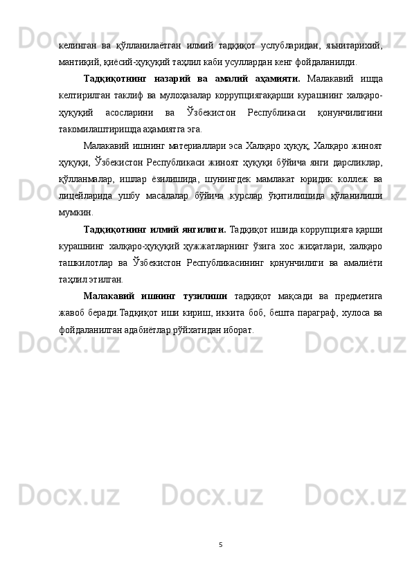 келинган   ва   қўлланилаётган   илмий   тадқиқот   услубларидан,   яънитарихий,
мантиқий, қиёсий-ҳуқуқий таҳлил  каби усуллардан кенг фойдаланилди.
Тадқиқотнинг   назарий   ва   амалий   аҳамияти.   Малакавий   ишда
келтирилган   таклиф   ва   мулоҳазалар   коррупциягақарши   курашнинг   халқаро-
ҳуқуқий   асосларини   ва   Ўзбекистон   Республикаси   қонунчилигини
такомилаштиришда аҳамиятга эга.
Малакавий   ишнинг   материаллари  эса  Халқаро  ҳуқуқ,  Халқаро   жиноят
ҳуқуқи,   Ўзбекистон   Республикаси   жиноят   ҳуқуқи   бўйича   янги   дарсликлар,
қўлланмалар,   ишлар   ёзилишида,   шунингдек   мамлакат   юридик   коллеж   ва
лицейларида   ушбу   масалалар   бўйича   курслар   ўқитилишида   қўланилиши
мумкин.
Тадқиқотнинг илмий янгилиги.  Тадқиқот ишида коррупцияга қарши
курашнинг   халқаро-ҳуқуқий   ҳужжатларнинг   ўзига   хос   жиҳатлари,   халқаро
ташкилотлар   ва   Ўзбекистон   Республикасининг   қонунчилиги   ва   амалиёти
таҳлил этилган.
Малакавий   ишнинг   тузилиши   тадқиқот   мақсади   ва   предметига
жавоб   беради. Тадқиқот   иши   кириш,   иккита   боб,   бешта   параграф,   хулоса   ва
фойдаланилган адабиётлар рўйхатидан иборат.
5 