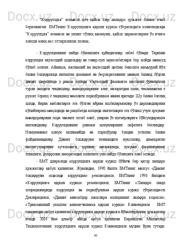 -   “Коррупция”   атамаси   ҳеч   қайси   бир   халқаро   ҳужжат   билан   очиб
берилмаган.   БМТнинг   Коррупцияга   қарши   кураш   тўғрисидаги   конвенцияда
“Коррупция” атамаси ва унинг тўлиқ мазмуни, қайси ҳаракатларни ўз ичига
олиши аниқ акс эттирилиши лозим;
-   К оррупция нинг   пайдо   бўилишига   қуйидагилар   сабаб   бўлади:   Тарихан
коррупция   иқтисодий ҳодисадир   ва товар-пул   муносабатлари   бор жойда мавжуд
бўлиб   келган.   Айниқса,   ижтимоий   ва   иқгисодий   ҳаётни   бевосита   маъмурий   йўл
билан бошқарипца интилган ҳокимият ва бюрократиянинг мавқеи   баланд   бўдган
давлат   шароитида   у   ривож   топади.   Иқтисодий   фаолиятга   нисбатан   ўрнатилган
турли хилдаги  чеқлашлар,  амалдорларнинг  кенг, назоратдан  холи, чекланмаган  ё
рухсат бериш, ё тақиқлаш  ваколати  порахўрликка замин яратади.  Шу  билан боғлиқ
ҳолда,   йирик   маблағларга   эга   бўлган   айрим   ишбилармонлар   ўз   даромадларини
кўпайтириш мақсадида ва рақобатда алоҳида имтиёзларга эга бўлиш учун ҳукумат
амалдорларини   пора   эвазига сотиб олиб, уларни ўз ихтиёрларига бўйсундиришга
интиладилар.   Коррупциянинг   ривожи   қонунларнинг   сифатига   боғлиқдир.
Номукаммал   қонун   ишламайди   ва   порахўрлар   бундан   усталик   билан
фойдаланадилар.   Д авлат   бошқаруви   тизимидаги   нуқсонлар,   демократик
институтларнинг   кучсизлиги,   шунинг   натижасида,   хукумат   фаолиятининг
ёпиқлиги, фуқаролик назоратидан холилиги уни пайдо бўлишига олиб келади.
-   БМТ   доирасида   коррупцияга   қарши   кураш   бўйича   бир   қатор   халқаро
ҳужжатлар   қабул   қилинган.   Жумладан,   1990   йилги   БМТнинг   махсус   «Давлат
бошқаруви   соҳасида   коррупция»   резолюцияси,   БМТнинг   1996   йилдаги
«Коррупцияга   қарши   кураш»   резолюцияси,   БМТнинг   «Халқаро   савдо
операцияларида   коррупция   ва   порахўрликка   қарши   кураш   тўғрисида»ги
Декларацияси,   «Давлат   мансабдор   шахслари   ахлоқининг   халқаро   кодекси»,
«Трансмиллий   уюшган   жиноятчиликка   қарши   кураш»   Конвенцияси.     БМТ
томонидан қабул қилинган  коррупцияга  қарши курашга йўналтирилган ҳужжатлар
ичида   2003   йил   декабр   ойи да   қабул   қилинган   Бирлашган   Миллатлар
Ташкилотининг   коррупцияга   қарши   кураш   Конвенцияси   муҳим   ўрин   тутади.
50 