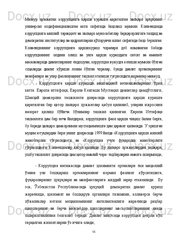Мазкур   ҳужжатни   коррупцияга   қарши   курашга   қаратилган   халқаро   ҳуқуқнинг
универсал   кодификациялашган   акти   сифатида   баҳолаш   мумкин.   Конвенцияда
коррупцияга миллий  тараққиёт ва халқаро муносабатлар барқарорлигига тахдид ва
демократик институтлар ва қадриятларни қўпорувчи иллат сифатида баҳо берилган.
Конвенциянинг   коррупцияга   қарши кураш   чоралари   деб   номланган   бобида
коррупциянинг   олдини   олиш   ва   унга   қарши   курашдаги   сиёсат   ва   амалиёт
масалаларида давлатларнинг ёндошуви,  коррупция  вужудга келиши мумкин бўлган
соҳаларда   давлат   кўриши   лозим   бўлган   чоралар,   бунда   давлат   органларининг
вазифалари  ва  улар фаолиятининг ташкил этилиши туғрисидаги нормалар мавжуд.
-   Коррупцияга   қарши   курашда   минтақавий   механизмларнинг   ўрни
катта. Европа иттифоқи, Европа Кенгаши Мустақил давлатлар ҳамдўстлиги,
Шанҳай   ҳамкорлик   ташкилоти   доирасида   коррупцияга   қарши   курашга
қаратилган   бир   қатор   халқаро   ҳужжатлар   қабул   қилиниб,   уларни   ижросини
назорат   қилиш   бўйича   бўлимлар   ташкил   қилинган.   Ев ропа   Иттифоқи
ташкилоти ҳам бир неча йилдирки,   корруп цияга   фаол қарши чиқиш билан бирга,
бу борада ҳалқаро ҳамкорликни мустаҳкамлашга ҳам ҳаракат қилмоқда.  У  эришган
муҳим ютуқлардан бири унинг доирасида 1999 йилда  «Коррупцияга  қарши жиноий
жавобгарлик   тўғрисида»ги   ва   «Коррупция   учун   фуқаролик   жавобгарлиги
тўғрисида»ги   Конвенциялар   қабул   қилинди.   Бу   халқаро   ҳужжатлардан   ташқари,
ушбу ташкилот  доирасида  ҳам қатор амалий чора- тадбирларни  амалга  оширмоқца;
-   Коррупция   натижасида   давлат   ҳокимияти   органлари   ёки   маҳаллий
ўзини   узи   бошқариш   органларининг   нормал   фаолият   кўрсатишига,
фуқароларнинг   ҳуқуқлари   ва   манфаатларига   жиддий   зарар   етказилади.     Бу
эса,   Ўзбекистон   Республикасида   ҳуқуқий     демократик   давлат     қуриш
жараёнида,   ҳокимият   ва   бошқарув   органлари   тизимини,   колаверса   барча
хўжаликлар   негизи   меҳанизмининг   янгиланганлиги   жараёнида   раҳбар
шахсларнинг   ва   барча   мансабдор   шахсларнинг   масъулиятларининг   янада
оширилганлиини   белгилаб   беради.   Давлат   миқёсида   коррупция   деярли   кўп
тарқалган жиноятларни ўз ичига олади;
51 