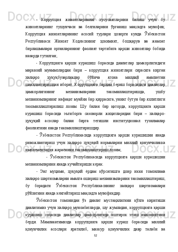 -   Коррупция   жиноятларининг   хусусиятларини   билиш   учун   бу
жиноятларнинг   тушунчаси   ва   белгиларини   ўрганиш   мақсадга   мувофиқ.
Коррупция   жиноятларининг   асосий   турлари   ҳозирги   кунда   Ўзбекистон
Республикаси   Жиноят   Кодексининг   ҳокимият,   бошқарув   ва   жамоат
бирлашмалари   органларининг   фаолият   тартибига   қарши   жиноятлар   бобида
назарда тутилган;
-   Коррупцияга   қарши   курашиш   борасида   давлатлар   ҳамкорлигидаги
марказий   муаммолардан   бири   –   коррупция   жиноятлари   сирасига   кирган
халқаро   ҳуқуқбузарликлар   бўйича   ягона   миллий   амалиётни
шакллантиришдан иборат. Коррупцияга барҳам бериш борасидаги давлатлар
ҳамкорлигининг   механизмларини   такомиллаштиришда,   ушбу
механизмларнинг нафақат муайян бир қиррасига, унинг бутун бир яхлитлиги
такомиллаштирилиш   лозим.   Шу   билан   бир   қаторда,   коррупцияга   қарши
курашиш   борасида   эътиборга   сазоворли   жиҳатларидан   бири   –   халқаро-
ҳуқуқий   асослар   билан   бирга   тегишли   институционал   тузилмалар
фаолиятини янада такомиллаштиришдир. 
    -   Ўзбекистон   Республикасида   коррупцияга   қарши   курашишни   янада
ривожлантириш   учун   халқаро   ҳуқуқий   нормаларни   миллий   қонунчиликка
имплементация жараёнини такомиллаштириш лозим;
                -   Ўзбекистон   Республикасида   коррупцияга   қарши   курашишни
механизмларини янада кучайтириши керак.
-   Энг   муҳими,   ҳуқуқий   ёрдам   кўрсатишга   доир   икки   томонлама
халқаро шартномаларни амалга ошириш механизмларини такомиллаштириш,
бу   борадаги   Ўзбекистон   Республикасининг   халқаро   шартномалари
рўйхатини янада кенгайтириш мақсадга мувофиқдир.
Ўзбекистон   томонидан   ўз   давлат   мустақилигини   қўлга   киритиши
давлатимиз   учун   халқаро  муноабатларда,   шу   жумладан,   коррупцияга   қарши
курашиш   соҳасида   давлатлар   ҳамкорлигида   иштирок   этиш   имкониятини
берди.   Мамлакатимизда   коррупцияга   қарши   кураш   борасида   миллий
қонунчилик   асослари   яратилиб,   мазкур   қонунчилик   давр   талаби   ва
52 