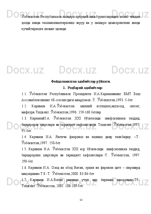Ўзбекистон Республикаси халқаро-ҳуқуқий мажбуриятларидан келиб чиққан
ҳолда   янада   такомиллаштирилиш   зарур   ва   у   халқаро   ҳамкорлигини   янада
кучайтиришга хизмат қилади.
Фойдаланилган адабиётлар рўйхати.
1. Раҳбарий адабиётлар:
1.1.   Ўзбекистон   Республикаси   Президенти   И.А.Каримовнинг   БМТ   Бош
Асссамблеясининг 48-ссесиясдаги маърузаси.-Т.: Ўзбекистон,1993. 5-бет.
1.2.   Каримов   И.А.Ўзбекистон :   миллий   истиқлол,иқтисод,   сиёсат,
мафкура.Тошкент. :Ўзбекистон,1996. 159-160 бетлар.
1.3.   КаримовИ.А .   Ўзбекистон   XXI   бўса ғ асида:   хавфсизликка   таҳдид,
барқарорлк шартлари ва тара қ қиёт кафолатлари. Тошкент. Ўзбекистон.1997.
95 - бет .
1.4.   Каримов   И.А.   Янгича   фикрлаш   ва   ишлаш   давр   талабидир.   –Т.:
Ўзбекистон,1997. 250 - бет.
1.5.   Каримов   И.А.   Ўзбекистон   ХХI   аср   бўсағасида:   хавфсизликка   таҳдид,
барқарорлик   шартлари   ва   тараққиёт   кафолатлари. - Т.:   Ўзбекистон,   1997.
298 - бет.
1.6.   Каримов   И.А.   Озод   ва   обод   Ватан,   эркин   ва   фаровон   ҳаёт   –   пировард
мақсадимиз.Т.8.-Т.: Ўзбекистон,2000. 83-86-бет.
1.7.   Каримов   И.А.Ватан   равнақи   учун   ҳар   биримиз   мас ъ улмиз.Т9.-
Тошкент .: Ўзбекистон, 2001. 106-109 бет.
53 