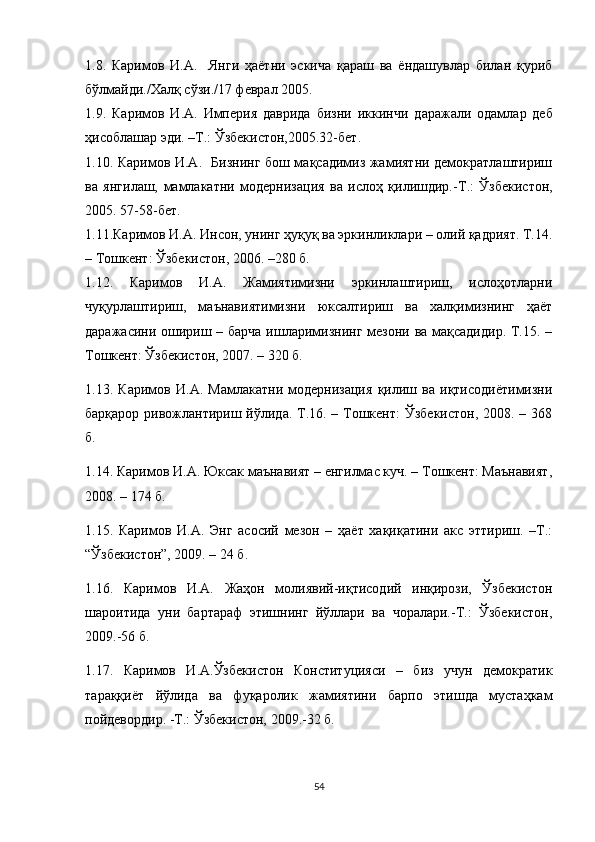 1.8.   Каримов   И.А.     Янги   ҳаётни   эскича   қараш   ва   ёндашувлар   билан   қуриб
бўлмайди./Халқ сўзи./17 феврал 2005. 
1.9.   Каримов   И. А.   Империя   даврида   бизни   иккинчи   д аражали   одамлар   деб
ҳ ис о блашар эди. –Т.: Ўзбекистон,2005.32-бет.
1.10. Каримов И.А.   Бизнинг бош мақсадимиз жамиятни демократлаштириш
ва   янгилаш,   мамлакатни   модернизация   ва   ислоҳ   қилишдир. - Т.:   Ўзбекистон,
2005. 57 - 58 - бет.
1.11. Каримов И.А. Инсон, унинг ҳуқуқ ва эркинликлари – олий қадрият. Т.14.
– Тошкент: Ўзбекистон, 2006. –280 б.
1.12.   Каримов   И.А.   Жамиятимизни   эркинлаштириш,   ислоҳотларни
чуқурлаштириш,   маънавиятимизни   юксалтириш   ва   халқимизнинг   ҳаёт
даражасини ошириш – барча ишларимизнинг мезони ва мақсадидир. Т.15. –
Тошкент: Ўзбекистон, 2007. – 320 б.
1.13.   Каримов   И.А.   Мамлакатни   модернизация   қилиш   ва   иқтисодиётимизни
барқарор ривожлантириш йўлида. Т.16. – Тошкент:  Ўзбекистон, 2008. – 368
б.
1.14. Каримов И.А. Юксак маънавият – енгилмас куч. – Тошкент: Маънавият,
2008. – 174 б.
1.15.   Каримов   И.А.   Энг   асосий   мезон   –   ҳаёт   хақиқатини   акс   эттириш.   –Т.:
“Ўзбекистон”, 2009. – 24 б.
1.16.   Каримов   И.А.   Жаҳон   молиявий-иқтисодий   инқирози,   Ўзбекистон
шароитида   уни   бартараф   этишнинг   йўллари   ва   чоралари.-Т.:   Ўзбекистон,
2009.-56 б.
1.17.   Каримов   И.А.Ўзбекистон   Конституцияси   –   биз   учун   демократик
тараққиёт   йўлида   ва   фуқаролик   жамиятини   барпо   этишда   мустаҳкам
пойдевордир. -Т.: Ўзбекистон, 2009.-32 б.
54 