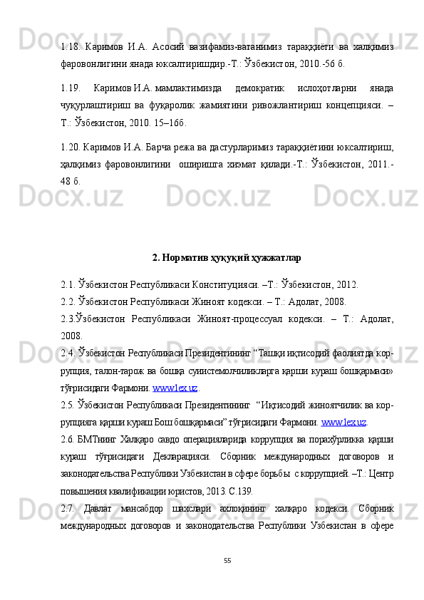 1.18.   Каримов   И.А.   Асосий   вазифамиз-ватанимиз   тараққиёти   ва   халқимиз
фаровонлигини янада юксалтиришдир.-Т.: Ўзбекистон, 2010.-56 б.
1.19.   Каримов   И.А.   мамлактимизда   демократик   ислоҳотларни   янада
чуқурлаштириш   ва   фуқаролик   жамиятини   ривожлантириш   концепцияси.   –
Т.: Ўзбекистон, 2010. 15–16б.
1.20. Каримов И.А. Барча режа ва дастурларимиз тараққиётини юксалтириш,
ҳалқимиз   фаровонлигини     оширишга   хиэмат   қилади.-Т.:   Ўзбекистон,   2011.-
48 б.
2. Норматив ҳуқуқий ҳужжатлар
2.1. Ўзбекистон Республ и каси Конституцияси. –Т.: Ўзбекистон, 2012.
2.2. Ўзбекистон Республикаси Жиноят кодекси. – Т.: Адолат, 2008.
2.3.Ўзбекистон   Республикаси   Жиноят-процессуал   кодекси.   –   Т.:   Адолат,
2008. 
2.4.  Ўзбекистон  Республикаси Президентининг “ Ташқи иқтисодий фаолиятда  кор -
рупция,   талон-тарож ва бошқа суиистемолчиликларга қарши кураш бошқармаси»
тўғрисидаги Фармони.  www.lex.uz .
2.5. Ўзбекистон   Республикаси Президентининг   “ Иқтисодий   жиноятчилик ва кор -
рупцияга  қарши кураш Бош бошқармаси” тўғрисидаги Фармони.  www.lex.uz .
2.6. БМТнинг Халқаро савдо операцияларида   коррупция   ва порахўрликка қарши
кураш   тўғрисидаги   Декларацияси.   Сборник   международных   договоров   и
законодательства Республики Узбекистан в сфере борьб ы  с коррупцией. –Т.: Центр
повышения квалификации юристов, 2013. С.139.
2.7.   Давлат   мансабдор   шахслари   ахлоқининг   халқаро   кодекси.   Сборник
международных   договоров   и   законодательства   Республики   Узбекистан   в   сфере
55 