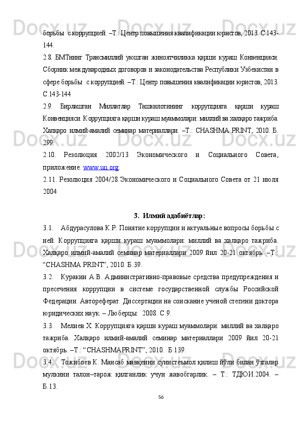 борьб ы  с коррупцией. –Т.: Центр повышения квалификации юристов, 2013. С.143-
144.
2.8.  БМТнинг   Трансмиллий   уюшган   жиноятчиликка   қарши   кураш   Конвенцияси.
Сборник международных договоров и законодательства Республики Узбекистан в
сфере борьб ы  с коррупцией. –Т.: Центр повышения квалификации юристов, 2013.
С.143-144
2.9.   Бирлашган   Миллатлар   Ташкилотининг   коррупцияга   қарши   кураш
Конвенцияси. К оррупцияга  қарши кураш муаммолари: миллий ва халқаро тажриба.
Халқаро   илмий-амалий   семинар   материаллари.   –Т.:   CHASHMA   PRINT,   2010.   Б.
299.
2.10.   Резолюция   2002/13   Экономического   и   Социального   Совета,
приложение.  www    .   un    .   org    .
2.11.   Резолюция 2004/28 Экономического и Социального Совета от 21 июля
2004
3. Илмий адабиётлар:
3.1. Абдурасулова К.Р. Понятие коррупции и актуальные вопросы борьб ы  с
ней.   Коррупцияга   қарши   кураш   муаммолари:   миллий   ва   халқаро   тажриба.
Халқаро   илмий-амалий   семинар   материаллари   2009   йил   20-21   октябрь.   –Т.:
“CHASHMA PRINT”, 2010. Б.39.
3.2. Куракин   А.В.   А дминистративно-правовые   средства   предупреждения   и
пресечения   коррупции   в   системе   государственной   службы   Российской
Федерации.  Автореферат. Диссертации на соискание ученой степени доктора
юридических наук. – Люберцы:  2008. С.9. 
3.3. Мелиев Х. Коррупцияга қарши кураш муаммолари: миллий ва халқаро
тажриба.   Халқаро   илмий-амалий   семинар   материаллари   2009   йил   20-21
октябрь. –Т.: “ CHASHMAPRINT ”, 2010.  Б.139.
3.4. Тожибоев К. Мансаб мавқеини суиистеъмол қилиш йўли билан ўзгалар
мулкини   талон–тарож   қилганлик   учун   жавобгарлик.   –   Т.:   ТДЮИ.2004.   –
Б.13.
56 