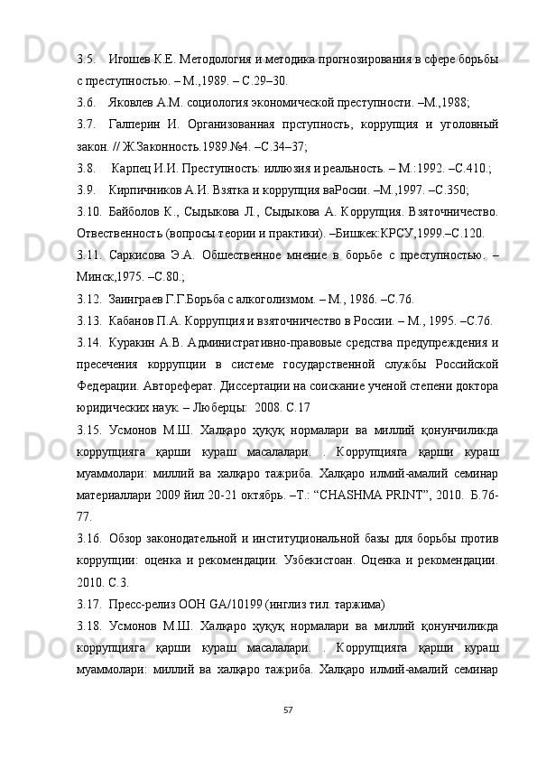3.5. Игошев К.Е.  М етодология и методика прогнозирования в сфере борьбы
с преступнос т ью. – М.,1989. – С.29–30.
3.6. Яковлев А.М. социология экономической преступности. –М.,1988; 
3.7. Галперин   И.   Организованная   прступность,   коррупция   и   уголовный
закон. // Ж.Законность.1989.№4. –С.34–37;
3.8.  Карпец И.И. Преступность: иллюзия и реальность. – М.:1992. –С.410.; 
3.9. Кирпичников А.И. Взятка и коррупция ваРосии. –М.,1997. –С.350; 
3.10. Байболов   К.,   Сыдыкова   Л.,   Сыдыкова   А.   Коррупция.   Взяточничество.
Отвественность (вопросы теории и практики). –Бишкек:КРСУ,1999.–С.120. 
3.11. Саркисова   Э.А.   Обшественное   мнение   в   борьбе   с   преступностью.   –
Минск,1975. –С.80.; 
3.12. Заинграев Г.Г.Борьба с алкоголизмом. – М., 1986. –С.76.
3.13. Кабанов П.А. Коррупция и в зяточничество  в России. – М., 1995. –С.76.
3.14. Куракин   А.В.   А дминистративно-правовые   средства   предупреждения   и
пресечения   коррупции   в   системе   государственной   службы   Российской
Федерации.  Автореферат. Диссертации на соискание ученой степени доктора
юридических наук. – Люберцы:  2008. С.17
3.15. Усмонов   М.Ш.   Халқаро   ҳуқуқ   нормалари   ва   миллий   қонунчиликда
коррупцияга   қарши   кураш   масалалари.   .   Коррупцияга   қарши   кураш
муаммолари:   миллий   ва   халқаро   тажриба.   Халқаро   илмий-амалий   семинар
материаллари 2009 йил 20-21 октябрь. –Т.: “CHASHMA PRINT”, 2010.  Б.76-
77.
3.16. Обзор законодательной и институциональной базы для борьбы против
коррупции:   оценка   и   рекомендации.   Узбекистоан.   Оценка   и   рекомендации.
2010. С.3.
3.17. Пресс-релиз ООН  GA /10199 ( инглиз тил. таржима )  
3.18. Усмонов   М.Ш.   Халқаро   ҳуқуқ   нормалари   ва   миллий   қонунчиликда
коррупцияга   қарши   кураш   масалалари.   .   Коррупцияга   қарши   кураш
муаммолари:   миллий   ва   халқаро   тажриба.   Халқаро   илмий-амалий   семинар
57 