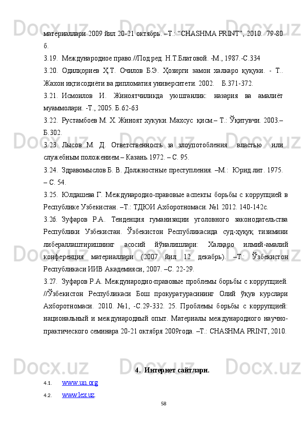 материаллари 2009 йил 20-21 октябрь. –Т.: “CHASHMA PRINT”, 2010.  79-80
б.
3.19. Международное право.//Под ред. Н.Т.Блатовой. -М., 1987.-С.334
3.20. Одилқориев   Ҳ.Т.   Очилов   Б.Э.   Ҳозирги   замон   халкаро   қуқуки.   -   Т..
Жахон иқтисодиёти ва дипломатия университети. 2002.    Б.371-372.
3.21. Исмоилов   И.   Жиноятчиликда   уюшганлик:   назария   ва   амалиёт
муаммолари. -Т., 2005. Б.62-63
3.22. Рустамбоев М. X. Жиноят хукуки. Махсус  қисм.– Т.: Ўқитувчи. 2003.–
Б.302.
3.23. Лысов   М.   Д.   Ответственносгь   за   злоупотобления     властью     или
служебным положением.– Казань.1972. – С. 95.
3.24. Здравомыслов Б. В. Должностные преступления. –М.:  Юрид.лит. 1975.
– С. 54.
3.25. Юлдашева   Г.   Международно-правовые   аспекты   борьбы   с   коррупцией   в
Республике Узбекистан. –Т.: ТДЮИ Ахборотномаси. №1 2012.  140-142с.
3.26. Зуфаров   Р.А.   Тенденция   гуманизации   уголовного   законодательства
Республики   Узбекистан.   Ўзбекистон   Республикасида   суд-ҳуқуқ   тизимини
либераллаштиришнинг   асосий   йўналишлари:   Халқаро   илмий -амалий
конференция   материаллари   ( 2007   йил   12   декабрь ) .   –Т. :   Ўзбекистон
Республикаси ИИВ Академияси, 2007.  –С. 22-29.
3.27. Зуфаров Р.А. Международно-правовые проблемы борьбы с коррупцией.
// Ўзбекистон   Республикаси   Бош   прокуратурасининг   Олий   ўқув   курслари
Ахборотномаси.   2010.   №1,   - С.29 - 332.   25.   Проблемы   борьбы   с   коррупцией:
национальный   и   международный   опыт.   Материалы   международного   научно-
практического семинара 20-21 октября 2009года.  –Т.:  CHASHMA   PRINT , 2010.
4. Интернет сайтлари.
4.1. www    .   un    .   org   
4.2. www.lex.uz    .
58 