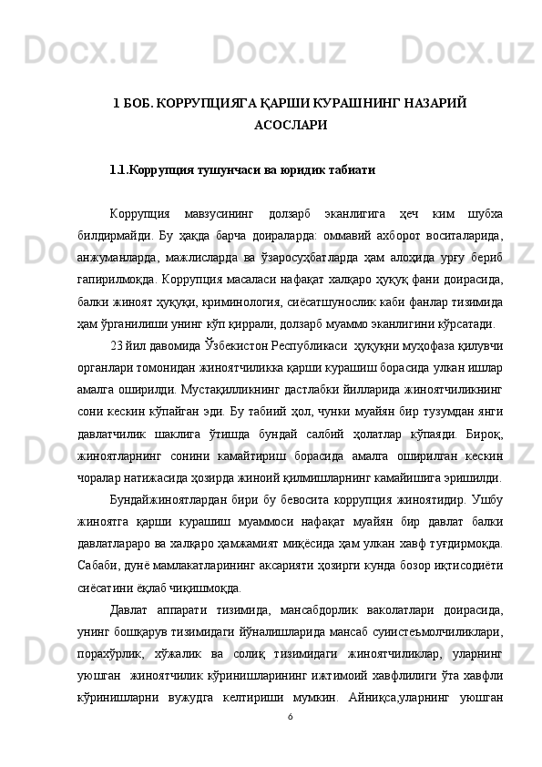 1 БОБ. КОРРУПЦИЯГА ҚАРШИ КУРАШНИНГ НАЗАРИЙ
АСОСЛАРИ
1.1.Коррупция тушунчаси ва юридик табиати
Коррупция   мавзусининг   долзарб   эканлигига   ҳеч   ким   шубха
билдирмайди.   Бу   ҳақда   барча   доираларда:   оммавий   ахборот   воситаларида,
анжуманларда,   мажлисларда   ва   ўзаросуҳбатларда   ҳам   алоҳида   урғу   бериб
гапирилмоқда. Коррупция масаласи нафақат халқаро ҳуқуқ фани доирасида,
балки жиноят ҳуқуқи, криминология, сиёсатшунослик каби фанлар тизимида
ҳам ўрганилиши унинг кўп қиррали, долзарб муаммо эканлигини кўрсатади.
23 йил давомида Ўзбекистон Республикаси  ҳуқуқни муҳофаза қилувчи
органлари томонидан жиноятчиликка қарши курашиш борасида улкан ишлар
амалга оширилди. Мустақилликнинг дастлабки йилларида жиноятчиликнинг
сони  кескин  кўпайган  эди.   Бу  табиий  ҳол,  чунки   муайян   бир  тузумдан  янги
давлатчилик   шаклига   ўтишда   бундай   салбий   ҳолатлар   кўпаяди.   Бироқ,
жиноятларнинг   сонини   камайтириш   борасида   амалга   оширилган   кескин
чоралар натижасида ҳозирда жиноий қилмишларнинг камайишига эришилди.
Бундайжиноятлардан   бири   бу   бевосита   коррупция   жиноятидир.   Ушбу
жиноятга   қарши   курашиш   муаммоси   нафақат   муайян   бир   давлат   балки
давлатлараро  ва халқаро ҳамжамият  миқёсида  ҳам  улкан хавф  туғдирмоқда.
Сабаби, дунё мамлакатларининг аксарияти ҳозирги кунда бозор иқтисодиёти
сиёсатини ёқлаб чиқишмоқда. 
Давлат   аппарати   тизимида,   мансабдорлик   ваколатлари   доирасида,
унинг бошқарув тизимидаги йўналишларида мансаб  суиистеъмолчиликлари,
порахўрлик,   хўжалик   ва   солиқ   тизимидаги   жиноятчиликлар,   уларнинг
уюшган     жиноятчилик  кўринишларининг  ижтимоий хавфлилиги  ўта хавфли
кўринишларни   вужудга   келтириши   мумкин.   Айниқса,уларнинг   уюшган
6 
