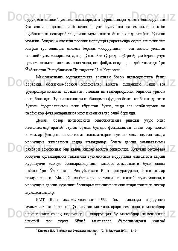 гуруҳ   ёки   жиноий   уюшма   шаклларидаги   кўринишлари   давлат   бошқарувини
ўта   аянчли   аҳволга   олиб   келиши,   уни   бузилиши   ва   емирилиши   каби
оқибатларни   келтириб   чиқариши   мумкинлиги   билан   янада   хавфли   бўлиши
мумкин. Бундай жиноятчиликнинг коррупция даражасида содир этилиши энг
хавфли   тус   олишдан   далолат   беради.   «Коррупция,   ...   энг   аввало   уюшган
жиноий тузилмаларга мададкор бўлиш ёки тўғридан-тўғри ёрдам бериш учун
давлат   хизматининг   имкониятларидан   фойдаланади»,   -   деб   таъкидлайди
Ўзбекистон Республикаси Президенти И.А.Каримов 1
 . 
Мамлакатимиз   мустақилликка   эришгач   бозор   иқтисодиётига   ўтиш
борасида   босқичма-босқич   ислоҳотлар   амалга   оширилди.   Энди   эса
фуқароларимизнинг   қобилияти,   билими   ва   тадбиркорлиги   биринчи   ўринга
чиқа бошлади. Чунки авваллари ишбилармон фуқаро билан танбал ва дангаса
бўлган   фуқароларимиз   тенг   кўрилган   бўлса,   энди   эса   ишбилармон   ва
тадбиркор фуқароларимизга кенг имкониятлар очиб берилди. 
Демак,   бозор   иқтисодиёти   мамлакатимиз   ривожи   учун   кенг
имкониятлар   яратиб   берган   бўлса,   бундан   фойдаланган   баъзи   бир   нопок
кимсалар   ўзларига   юклатилган   ваколатларни   суиистъемол   қилган   ҳолда
коррупция   жиноятини   содир   этмоқдалар.   Бунга   қарши   мамлакатимиз
раҳбари   томонидан   бир   қанча   ишлар   амалга   оширилди.   Ҳуқуқни   муҳофаза
қилувчи   органларнинг   ташкилий   тузилмасида   коррупция   жиноятига   қарши
курашувчи   махсус   бошқармаларнинг   ташкил   этилганлиги   буни   яққол
исботлайди.   Ўзбекистон   Республикаси   Бош   прокуратураси,   Ички   ишлар
вазирлиги   ва   Миллий   хавфсизлик   хизмати   ташкилий   тузилмаларида
коррупция қарши курашиш бошқармаларининг шакллантирилганлиги шулар
жумласидандир.
БМТ   Бош   ассамблеясининг   1990   йил   Гаванада   коррупция
муаммоларига   бағишлаб   ўтказилган   минтақалараро   семинарида   мансабдор
шахсларнинг   ахлоқ   кодексида       «коррупция   бу   мансабдор   шахсларнинг
шахсий   ёки   гуруҳ   бўлиб   манфатдор   бўлишларидаги   мансаб
1
 Каримов И.А. Ўжбекистон буюк келажак сари. – Т.: Ўзбекистон.1998. – Б.484. 
7 
