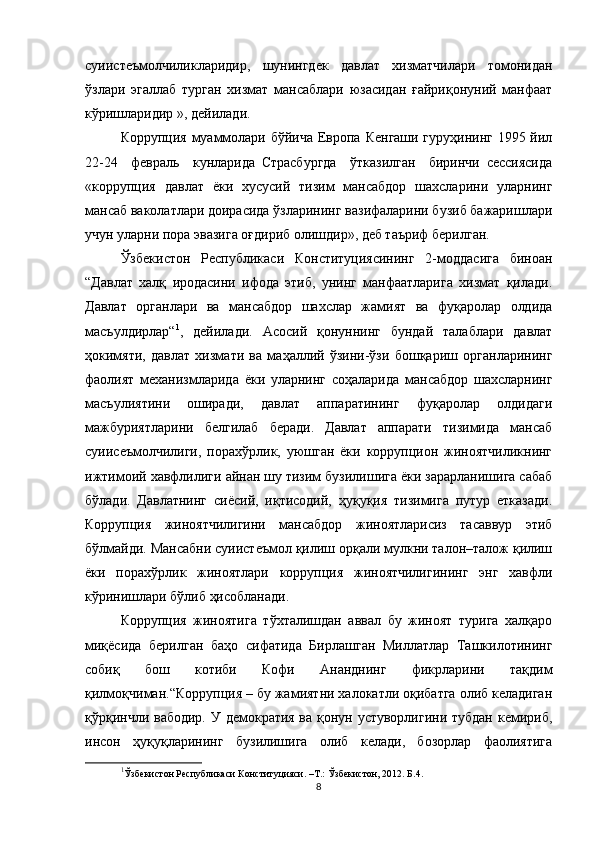 суиистеъмолчиликларидир,   шунингдек   давлат   хизматчилари   томонидан
ўзлари   эгаллаб   турган   хизмат   мансаблари   юзасидан   ғайриқонуний   манфаат
кўришларидир », дейилади.
Коррупция муаммолари бўйича Европа Кенгаши гуруҳининг 1995 йил
22-24     февраль     кунларида   Страсбургда     ўтказилган     биринчи   сессиясида
«коррупция   давлат   ёки   хусусий   тизим   мансабдор   шахсларини   уларнинг
мансаб ваколатлари доирасида ўзларининг вазифаларини бузиб бажаришлари
учун уларни пора эвазига оғдириб олишдир», деб таъриф берилган. 
Ўзбекистон   Республикаси   Конституциясининг   2-моддасига   биноан
“Давлат   халқ   иродасини   ифода   этиб,   унинг   манфаатларига   хизмат   қилади.
Давлат   органлари   ва   мансабдор   шахслар   жамият   ва   фуқаролар   олдида
масъулдирлар“ 1
,   дейилади.   Асосий   қонуннинг   бундай   талаблари   давлат
ҳокимяти,   давлат   хизмати   ва   маҳаллий   ўзини-ўзи   бошқариш   органларининг
фаолият   механизмларида   ёки   уларнинг   соҳаларида   мансабдор   шахсларнинг
масъулиятини   оширади,   давлат   аппаратининг   фуқаролар   олдидаги
мажбуриятларини   белгилаб   беради.   Давлат   аппарати   тизимида   мансаб
суиисеъмолчилиги,   порахўрлик,   уюшган   ёки   коррупцион   жиноятчиликнинг
ижтимоий хавфлилиги айнан шу тизим бузилишига ёки зарарланишига сабаб
бўлади.   Давлатнинг   сиёсий,   иқтисодий,   ҳуқуқия   тизимига   путур   етказади.
Коррупция   жиноятчилигини   мансабдор   жиноятларисиз   тасаввур   этиб
бўлмайди. Мансабни суиистеъмол қилиш орқали мулкни талон–талож қилиш
ёки   порахўрлик   жиноятлари   коррупция   жиноятчилигининг   энг   хавфли
кўринишлари бўлиб ҳисобланади. 
Коррупция   жиноятига   тўхталишдан   аввал   бу   жиноят   турига   халқаро
миқёсида   берилган   баҳо   сифатида   Бирлашган   Миллатлар   Ташкилотининг
собиқ   бош   котиби   Кофи   Ананднинг   фикрларини   тақдим
қилмоқчиман.“Коррупция – бу жамиятни халокатли оқибатга олиб келадиган
қўрқинчли вабодир. У демократия ва қонун устуворлигини тубдан кемириб,
инсон   ҳуқуқларининг   бузилишига   олиб   келади,   бозорлар   фаолиятига
1
Ўзбекистон Республикаси Конституцияси. –Т.: Ўзбекистон, 2012. Б.4.
8 