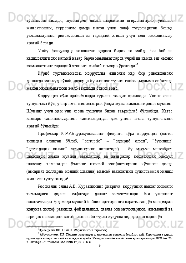 тўсқинлик   қилади,   шунингдек,   яшаш   шароитини   оғирлаштириб,   уюшган
жиноятчилик,   терроризм   ҳамда   инсон   учун   хавф   туғдирадиган   бошқа
уюшмаларнинг   ривожланиши   ва   тараққий   этиши   учун   кенг   имкониятлар
яратиб беради. 
Ушбу   фавқулодда   халокатли   ҳодиса   йирик   ва   майда   ёки   бой   ва
қашшоқлигидан қатъий назар барча мамлакатларда учрайди ҳамда энг ёмони
мамлакатнинг тараққий этишига салбий таъсир кўрсатади” 1
. 
Кўриб   турганимиздек,   коррупция   жинояти   ҳар   бир   ривожланган
давлатда мавжуд бўлиб, ҳозирда бу жиноят турига глобал муаммо сифатида
жаҳон ҳамжамиятини жалб этилиши бежиз эмас. 
Коррупция   сўзи   адабиётларда   турлича   талқин   қилинади.   Унинг   ягона
тушунчаси йўқ, у бир неча жиноятларни ўзида мужассамлаштириши мумкин.
Шунинг   учун   ҳам   уни   ягона   тушунча   билан   таърифлаб   бўлмайди.   Хатто
халқаро   ташкилотларнинг   тавсияларидан   ҳам   унинг   ягона   тушунчасини
яратиб бўлмайди. 
Профессор   К.Р.Абдурасулованинг   фикрига   кўра   коррупция   (лотин
тилидан   олинган   бўлиб,   “corruptio”   –   “оғдириб   олиш”,   “бузилиш”
“деградация   қилиш”   маъноларини   англатади)   –   бу   масъул   мансабдор
шахслари   ҳамда   муайян   ваколатлар   ва   вазифалар   юклатилган   масъул
шахслар   томонидан   ўзининг   шахсий   манфаатларини   кўзлаган   ҳолда
(аксарият  ҳолларда   моддий   шаклда)  мансаб   ваколатини  суиистъемол  қилиш
жинояти тушунилади 2
. 
Россиялик олим А.В. Куракиннинг фикрича, коррупция давлат хизмати
тизимидаги   ҳодиса   сифатида   давлат   хизматчилари   ёки   уларнинг
воситачилари ёрдамида мулкий бойлик орттиришга қаратилган, ўз мавқеидан
қонунга   ҳилоф   равишда   фойдаланиш,   давлат   хизматчиларини,   жисмоний   ва
юридик шахсларни сотиб олиш каби турли ҳуқуққа зид ҳаракатларни ўз 
1
Пресс-релиз ООН  GA /10199 ( инглиз тил. таржима )
2
  Абдурасулова  К.Р. Понятие коррупции  и актуальные вопросы борьб ы   с ней. Коррупцияга қарши
кураш муаммолари: миллий ва халқаро тажриба. Халқаро илмий-амалий семинар материаллари 2009 йил 20-
21 октябрь. –Т.: “CHASHMA PRINT”, 2010. Б.39.
9 