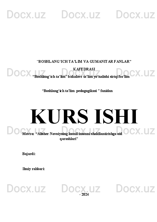            
“ BOSHLANG‘ICH TA’LIM VA GUMANITAR FANLAR”
KAFEDRASI
 “Boshlang‘ich ta’lim” bakalavr ta’lim yo‘nalishi sirtqi bo‘lim
 
                      “Boshlang‘ich ta’lim  pedogogikasi ” fanidan
KURS  ISHI
Mavzu:  “Alisher Navoiyning komil insonni shakllantirishga oid 
qarashlari”
Bajardi:                                                                       
Ilmiy rahbari:                                                              
- 2024 