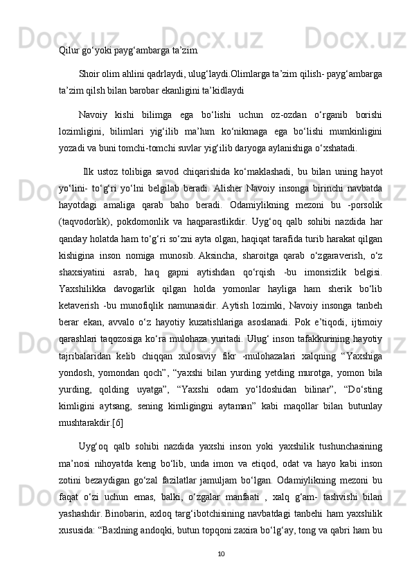 Qilur go‘yoki payg‘ambarga ta’zim.
Shoir olim ahlini qadrlaydi, ulug‘laydi.Olimlarga ta’zim qilish- payg‘ambarga
ta’zim qilsh bilan barobar ekanligini ta’kidlaydi
Navoiy   kishi   bilimga   ega   bo‘lishi   uchun   oz-ozdan   o‘rganib   borishi
lozimligini,   bilimlari   yig‘ilib   ma’lum   ko‘nikmaga   ega   bo‘lishi   mumkinligini
yozadi va buni tomchi-tomchi suvlar yig‘ilib daryoga aylanishiga o‘xshatadi.
  Ilk   ustoz   tolibiga   savod   chiqarishida   ko‘maklashadi,   bu   bilan   uning   hayot
yo‘lini-   to‘g‘ri   yo‘lni   belgilab   beradi.   Alisher   Navoiy   insonga   birinchi   navbatda
hayotdagi   amaliga   qarab   baho   beradi.   Odamiylikning   mezoni   bu   -porsolik
(taqvodorlik),   pokdomonlik   va   haqparastlikdir.   Uyg‘oq   qalb   sohibi   nazdida   har
qanday holatda ham to‘g‘ri so‘zni ayta olgan, haqiqat tarafida turib harakat qilgan
kishigina   inson   nomiga   munosib.   Aksincha,   sharoitga   qarab   o‘zgaraverish,   o‘z
shaxsiyatini   asrab,   haq   gapni   aytishdan   qo‘rqish   -bu   imonsizlik   belgisi.
Yaxshilikka   davogarlik   qilgan   holda   yomonlar   hayliga   ham   sherik   bo‘lib
ketaverish   -bu   munofiqlik   namunasidir.   Aytish   lozimki,   Navoiy   insonga   tanbeh
berar   ekan,   avvalo   o‘z   hayotiy   kuzatishlariga   asoslanadi.   Pok   e’tiqodi,   ijtimoiy
qarashlari   taqozosiga   ko‘ra   mulohaza   yuritadi.   Ulug‘   inson   tafakkurining   hayotiy
tajribalaridan   kelib   chiqqan   xulosaviy   fikr   -mulohazalari   xalqning   “Yaxshiga
yondosh,   yomondan   qoch”,   “yaxshi   bilan   yurding   yetding   murotga,   yomon   bila
yurding,   qolding   uyatga”,   “Yaxshi   odam   yo‘ldoshidan   bilinar”,   “Do‘sting
kimligini   aytsang,   sening   kimligingni   aytaman”   kabi   maqollar   bilan   butunlay
mushtarakdir.[6]
Uyg‘oq   qalb   sohibi   nazdida   yaxshi   inson   yoki   yaxshilik   tushunchasining
ma’nosi   nihoyatda   keng   bo‘lib,   unda   imon   va   etiqod,   odat   va   hayo   kabi   inson
zotini   bezaydigan   go‘zal   fazilatlar   jamuljam   bo‘lgan.   Odamiylikning   mezoni   bu
faqat   o‘zi   uchun   emas,   balki,   o‘zgalar   manfaati   ,   xalq   g‘am-   tashvishi   bilan
yashashdir.   Binobarin,   axloq   targ‘ibotchisining   navbatdagi   tanbehi   ham   yaxshilik
xususida: “Baxlning andoqki, butun topqoni zaxira bo‘lg‘ay, tong va qabri ham bu
10 