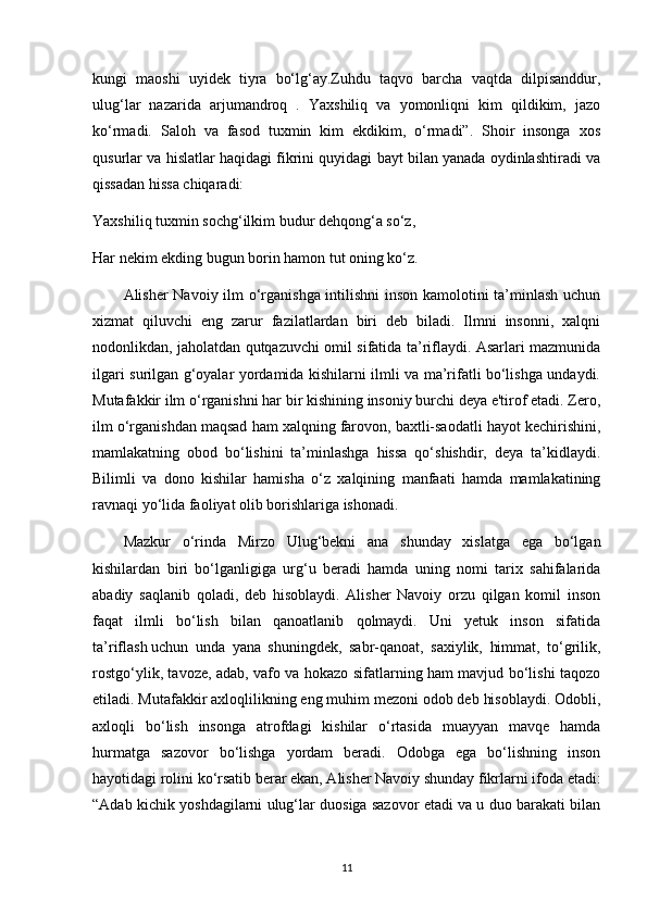 kungi   maoshi   uyidek   tiyra   bo‘lg‘ay.Zuhdu   taqvo   barcha   vaqtda   dilpisanddur,
ulug‘lar   nazarida   arjumandroq   .   Yaxshiliq   va   yomonliqni   kim   qildikim,   jazo
ko‘rmadi.   Saloh   va   fasod   tuxmin   kim   ekdikim,   o‘rmadi”.   Shoir   insonga   xos
qusurlar va hislatlar haqidagi fikrini quyidagi bayt bilan yanada oydinlashtiradi va
qissadan hissa chiqaradi:
Yaxshiliq tuxmin sochg‘ilkim budur dehqong‘a so‘z,
Har nekim ekding bugun borin hamon tut oning ko‘z.
Alisher Navoiy ilm o‘rganishga intilishni  inson kamolotini ta’minlash uchun
xizmat   qiluvchi   eng   zarur   fazilatlardan   biri   deb   biladi.   Ilmni   insonni,   xalqni
nodonlikdan, jaholatdan qutqazuvchi omil sifatida ta’riflaydi. Asarlari mazmunida
ilgari surilgan g‘oyalar yordamida kishilarni ilmli va ma’rifatli bo‘lishga undaydi.
Mutafakkir ilm o‘rganishni har bir kishining insoniy burchi deya e'tirof etadi. Zero,
ilm o‘rganishdan maqsad ham xalqning farovon, baxtli-saodatli hayot kechirishini,
mamlakatning   obod   bo‘lishini   ta’minlashga   hissa   qo‘shishdir,   deya   ta’kidlaydi.
Bilimli   va   dono   kishilar   hamisha   o‘z   xalqining   manfaati   hamda   mamlakatining
ravnaqi yo‘lida faoliyat olib borishlariga ishonadi.
Mazkur   o‘rinda   Mirzo   Ulug‘bekni   ana   shunday   xislatga   ega   bo‘lgan
kishilardan   biri   bo‘lganligiga   urg‘u   beradi   hamda   uning   nomi   tarix   sahifalarida
abadiy   saqlanib   qoladi,   deb   hisoblaydi.   Alisher   Navoiy   orzu   qilgan   komil   inson
faqat   ilmli   bo‘lish   bilan   qanoatlanib   qolmaydi.   Uni   yetuk   inson   sifatida
ta’riflash   uchun   unda   yana   shuningdek,   sabr-qanoat,   saxiylik,   himmat,   to‘grilik,
rostgo‘ylik, tavoze, adab, vafo va hokazo sifatlarning ham mavjud bo‘lishi taqozo
etiladi. Mutafakkir axloqlilikning eng muhim mezoni odob deb hisoblaydi. Odobli,
axloqli   bo‘lish   insonga   atrofdagi   kishilar   o‘rtasida   muayyan   mavqe   hamda
hurmatga   sazovor   bo‘lishga   yordam   beradi.   Odobga   ega   bo‘lishning   inson
hayotidagi rolini ko‘rsatib berar ekan, Alisher Navoiy shunday fikrlarni ifoda etadi:
“Adab kichik yoshdagilarni ulug‘lar duosiga sazovor etadi va u duo barakati bilan
11 