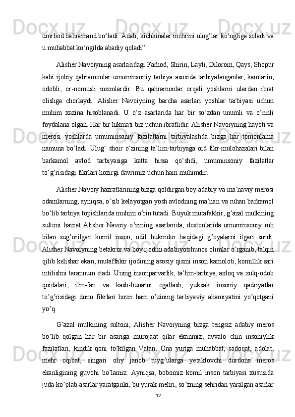 umrbod bahramand bo‘ladi. Adab, kichkinalar mehrini ulug‘lar ko‘ngliga soladi va
u muhabbat ko‘ngilda abadiy qoladi”.
Alisher Navoiyning asarlaridagi Farhod, Shirin, Layli, Dilorom, Qays, Shopur
kabi   ijobiy   qahramonlar   umuminsoniy   tarbiya   asosida   tarbiyalanganlar,  kamtarin,
odobli,   or-nomusli   insonlardir.   Bu   qahramonlar   orqali   yoshlarni   ulardan   ibrat
olishga   chorlaydi.   Alisher   Navoiyning   barcha   asarlari   yoshlar   tarbiyasi   uchun
muhim   xazina   hisoblanadi.   U   o‘z   asarlarida   har   bir   so‘zdan   unumli   va   o‘rinli
foydalana olgan. Har bir hikmati biz uchun ibratlidir. Alisher Navoiyning hayoti va
merosi   yoshlarda   umuminsoniy   fazilatlarni   tarbiyalashda   bizga   har   tomonlama
namuna bo‘ladi. Ulug‘  shoir o‘zining ta’lim-tarbiyaga oid fikr-mulohazalari bilan
barkamol   avlod   tarbiyasiga   katta   hissa   qo‘shdi,   umuminsoniy   fazilatlar
to‘g‘risidagi fikrlari hozirgi davrimiz uchun ham muhimdir.
А lisher Navoiy hazratlarining bizga qoldirgan boy adabiy va ma naviy merosiʼ
odamlarning, ayniqsa, o sib kelayotgan yosh avlodning ma nan va ruhan barkamol	
ʼ ʼ
bo lib tarbiya topishlarida muhim o rin tutadi. Buyuk mutafakkir, g azal mulkining	
ʼ ʼ ʼ
sultoni   hazrat   А lisher   Navoiy   o zining   asarlarida,   dostonlarida   umuminsoniy   ruh	
ʼ
bilan   sug orilgan   komil   inson,   odil   hukmdor   haqidagi   g oyalarni   ilgari   surdi.	
ʼ ʼ
А lisher Navoiyning betakror va boy ijodini adabiyotshunos olimlar o rganib, talqin	
ʼ
qilib kelishar ekan, mutaffakir ijodining asosiy qismi inson kamoloti, komillik sari
intilishni tarannum etadi. Uning insonparvarlik, ta lim-tarbiya, axloq va xulq-odob	
ʼ
qoidalari,   ilm-fan   va   kasb-hunarni   egallash,   yuksak   insoniy   qadriyatlar
to g risidagi   dono   fikrlari   hozir   ham   o zining   tarbiyaviy   ahamiyatini   yo qotgani	
ʼ ʼ ʼ ʼ
yo q.
ʼ
G azal   mulkining   sultoni,  	
ʼ А lisher   Navoiyning   bizga   tengsiz   adabiy   meros
bo lib   qolgan   har   bir   asariga   murojaat   qilar   ekanmiz,   avvalo   chin   insoniylik	
ʼ
fazilatlari,   kindik   qoni   to kilgan   Vatan,   Ona   yurtga   muhabbat,   sadoqat,   adolat,	
ʼ
mehr   oqibat,   singari   oliy   janob   tuyg ularga   yetaklovchi   durdona   meros	
ʼ
ekanligining   guvohi   bo lamiz.  	
ʼ А yniqsa,   bobomiz   komil   inson   tarbiyasi   xususida
juda ko plab asarlar yaratganki, bu yurak mehri, so zning sehridan yaralgan asarlar	
ʼ ʼ
12