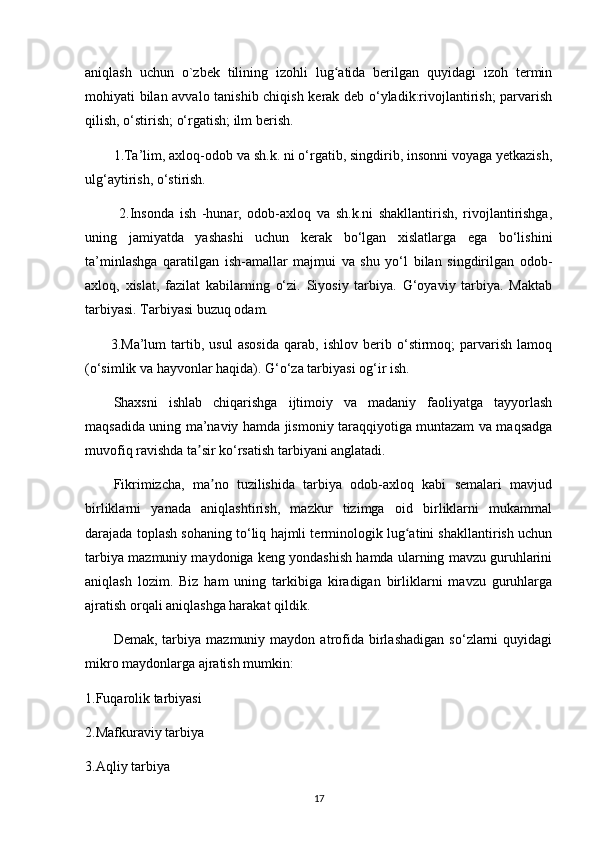aniqlash   uchun   o`zbek   tilining   izohli   lug atida   berilgan   quyidagi   izoh   terminʻ
mohiyati bilan avvalo tanishib chiqish kerak deb o‘yladik:rivojlantirish;  parvarish
qilish, o‘stirish; o‘rgatish; ilm berish.
1.Ta’lim, axloq-odob va sh.k. ni o‘rgatib, singdirib, insonni voyaga yetkazish,
ulg‘aytirish, o‘stirish. 
  2.Insonda   ish   -hunar,   odob-axloq   va   sh.k.ni   shakllantirish,   rivojlantirishga,
uning   jamiyatda   yashashi   uchun   kerak   bo‘lgan   xislatlarga   ega   bo‘lishini
ta’minlashga   qaratilgan   ish-amallar   majmui   va   shu   yo‘l   bilan   singdirilgan   odob-
axloq,   xislat,   fazilat   kabilarning   o‘zi.   Siyosiy   tarbiya.   G‘oyaviy   tarbiya.   Maktab
tarbiyasi. Tarbiyasi buzuq odam.
          3.Ma’lum   tartib,   usul   asosida   qarab,   ishlov   berib   o‘stirmoq;   parvarish   lamoq
(o‘simlik va hayvonlar haqida). G‘o‘za tarbiyasi og‘ir ish.
Shaxsni   ishlab   chiqarishga   ijtimoiy   va   madaniy   faoliyatga   tayyorlash
maqsadida uning ma’naviy hamda jismoniy taraqqiyotiga muntazam va maqsadga
muvofiq ravishda ta sir ko‘rsatish tarbiyani anglatadi.	
ʼ
Fikrimizcha,   ma no   tuzilishida   tarbiya   odob-axloq   kabi   semalari   mavjud	
ʼ
birliklarni   yanada   aniqlashtirish,   mazkur   tizimga   oid   birliklarni   mukammal
darajada toplash sohaning to‘liq hajmli terminologik lug atini shakllantirish uchun	
ʻ
tarbiya mazmuniy maydoniga keng yondashish hamda ularning mavzu guruhlarini
aniqlash   lozim.   Biz   ham   uning   tarkibiga   kiradigan   birliklarni   mavzu   guruhlarga
ajratish orqali aniqlashga harakat qildik.
Demak,   tarbiya   mazmuniy  maydon   atrofida   birlashadigan   so‘zlarni   quyidagi
mikro maydonlarga ajratish mumkin:
1.Fuqarolik tarbiyasi 
2.Mafkuraviy tarbiya 
3.Aqliy tarbiya 
17