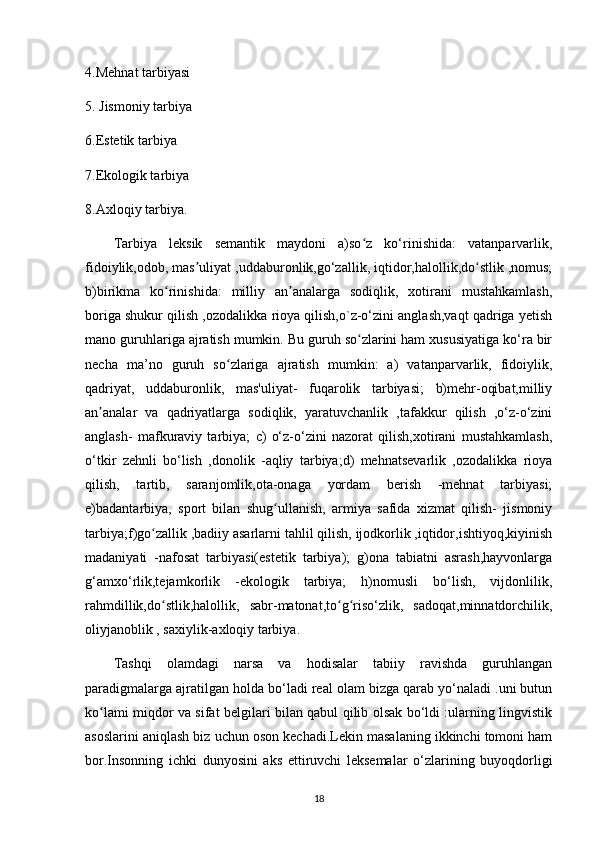 4.Mehnat tarbiyasi
5. Jismoniy tarbiya 
6.Estetik tarbiya 
7.Ekologik tarbiya 
8.Axloqiy tarbiya.
Tarbiya   leksik   semantik   maydoni   a)so z   ko‘rinishida:   vatanparvarlik,ʻ
fidoiylik,odob, mas uliyat ,uddaburonlik,go‘zallik, iqtidor,halollik,do stlik ,nomus;	
ʼ ʻ
b)birikma   ko rinishida:   milliy   an analarga   sodiqlik,   xotirani   mustahkamlash,	
ʻ ʼ
boriga shukur qilish ,ozodalikka rioya qilish,o`z-o‘zini anglash,vaqt qadriga yetish
mano guruhlariga ajratish mumkin. Bu guruh so zlarini ham xususiyatiga ko‘ra bir	
ʻ
necha   ma’no   guruh   so zlariga   ajratish   mumkin:   a)   vatanparvarlik,   fidoiylik,	
ʻ
qadriyat,   uddaburonlik,   mas'uliyat-   fuqarolik   tarbiyasi;   b)mehr-oqibat,milliy
an analar   va   qadriyatlarga   sodiqlik,   yaratuvchanlik   ,tafakkur   qilish   ,o‘z-o‘zini	
ʼ
anglash-   mafkuraviy   tarbiya;   c)   o‘z-o‘zini   nazorat   qilish,xotirani   mustahkamlash,
o‘tkir   zehnli   bo‘lish   ,donolik   -aqliy   tarbiya;d)   mehnatsevarlik   ,ozodalikka   rioya
qilish,   tartib,   saranjomlik,ota-onaga   yordam   berish   -mehnat   tarbiyasi;
e)badantarbiya,   sport   bilan   shug ullanish,   armiya   safida   xizmat   qilish-   jismoniy	
ʻ
tarbiya;f)go zallik ,badiiy asarlarni tahlil qilish, ijodkorlik ,iqtidor,ishtiyoq,kiyinish	
ʻ
madaniyati   -nafosat   tarbiyasi(estetik   tarbiya);   g)ona   tabiatni   asrash,hayvonlarga
g‘amxo‘rlik,tejamkorlik   -ekologik   tarbiya;   h)nomusli   bo‘lish,   vijdonlilik,
rahmdillik,do stlik,halollik,   sabr-matonat,to g riso‘zlik,   sadoqat,minnatdorchilik,
ʻ ʻ ʻ
oliyjanoblik , saxiylik-axloqiy tarbiya.
Tashqi   olamdagi   narsa   va   hodisalar   tabiiy   ravishda   guruhlangan
paradigmalarga ajratilgan holda bo‘ladi real olam bizga qarab yo‘naladi .uni butun
ko lami miqdor va sifat belgilari bilan qabul qilib olsak bo‘ldi :ularning lingvistik	
ʻ
asoslarini aniqlash biz uchun oson kechadi.Lekin masalaning ikkinchi tomoni ham
bor.Insonning   ichki   dunyosini   aks   ettiruvchi   leksemalar   o‘zlarining   buyoqdorligi
18 