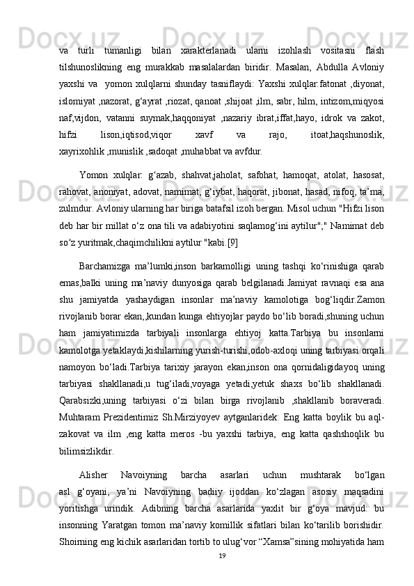 va   turli   tumanligi   bilan   xarakterlanadi   ularni   izohlash   vositasni   flash
tilshunoslikning   eng   murakkab   masalalardan   biridir.   Masalan,   Abdulla   Avloniy
yaxshi   va     yomon   xulqlarni   shunday   tasniflaydi:   Yaxshi   xulqlar:fatonat   ,diyonat,
islomiyat ,nazorat, g‘ayrat ,riozat, qanoat ,shijoat ,ilm, sabr, hilm, intizom,miqyosi
naf,vijdon,   vatanni   suymak,haqqoniyat   ,nazariy   ibrat,iffat,hayo,   idrok   va   zakot,
hifzi   lison,iqtisod,viqor   xavf   va   rajo,   itoat,haqshunoslik,
xayrixohlik ,munislik ,sadoqat ,muhabbat va avfdur.
Yomon   xulqlar:   g azab,   shahvat,jaholat,   safohat,   hamoqat,   atolat,   hasosat,ʻ
rahovat, anoniyat, adovat, namimat, g‘iybat, haqorat, jibonat, hasad, nifoq, ta’ma,
zulmdur. Avloniy ularning har biriga batafsil izoh bergan. Misol uchun "Hifzi lison
deb har bir millat o‘z ona tili va adabiyotini saqlamog‘ini aytilur";" Namimat deb
so z yuritmak,chaqimchilikni aytilur "kabi.[9]	
ʻ
Barchamizga   ma’lumki,inson   barkamolligi   uning   tashqi   ko‘rinishiga   qarab
emas,balki   uning   ma’naviy   dunyosiga   qarab   belgilanadi.Jamiyat   ravnaqi   esa   ana
shu   jamiyatda   yashaydigan   insonlar   ma’naviy   kamolotiga   bog‘liqdir.Zamon
rivojlanib borar ekan,,kundan kunga ehtiyojlar paydo bo‘lib boradi,shuning uchun
ham   jamiyatimizda   tarbiyali   insonlarga   ehtiyoj   katta.Tarbiya   bu   insonlarni
kamolotga yetaklaydi,kishilarning yurish-turishi,odob-axloqi uning tarbiyasi orqali
namoyon   bo‘ladi.Tarbiya   tarixiy   jarayon   ekan,inson   ona   qornidaligidayoq   uning
tarbiyasi   shakllanadi,u   tug‘iladi,voyaga   yetadi,yetuk   shaxs   bo‘lib   shakllanadi.
Qarabsizki,uning   tarbiyasi   o‘zi   bilan   birga   rivojlanib   ,shakllanib   boraveradi.
Muhtaram   Prezidentimiz   Sh.Mirziyoyev   aytganlaridek:   Eng   katta   boylik   bu   aql-
zakovat   va   ilm   ,eng   katta   meros   -bu   yaxshi   tarbiya,   eng   katta   qashshoqlik   bu
bilimsizlikdir.
Alisher   Navoiyning   barcha   asarlari   uchun   mushtarak   bo‘lgan
asl   g‘oyani,   ya’ni   Navoiyning   badiiy   ijoddan   ko‘zlagan   asosiy   maqsadini
yoritishga   urindik.   Adibning   barcha   asarlarida   yaxlit   bir   g‘oya   mavjud:   bu
insonning   Yaratgan   tomon   ma’naviy   komillik   sifatlari   bilan   ko‘tarilib   borishidir.
Shoirning eng kichik asarlaridan tortib to ulug‘vor “Xamsa”sining mohiyatida ham
19 