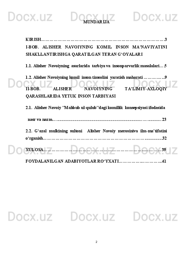 MUNDARIJA
KIRISH…………………………………………………………………………….3
I-BOB.   ALISHER   NAVOIYNING   KOMIL   INSON   MA’NAVIYATINI
SHAKLLANTIRISHGA QARATILGAN TERAN G‘OYALARI
1.1. Alisher  Navoiyning  asarlarida  tarbiya va  insonparvarlik masalalari….5
1.2.  Alisher Navoiyning  komil  inson timsolini  yaratish mahorati ……….…...9
II-BOB.   ALISHER   NAVOIYNING   TA’LIMIY-AXLOQIY
QARASHLARIDA YETUK INSON TARBIYASI  
2.1.    Alisher Navoiy "Mahbub ul-qulub"dagi komillik  konsepsiyasi ifodasida
  nasr va nazm …..............................................................................……..........…23
2.2.   G‘azal   mulkining   sultoni     Alisher   Navoiy   merosiniva   ilm-ma’tifatini
o‘rganish……………………………………………………………….................32
XULOSA………………….…………………………………………...…………39
FOYDALANILGAN ADABIYOTLAR RO‘YXATI…………….…………....41
2 