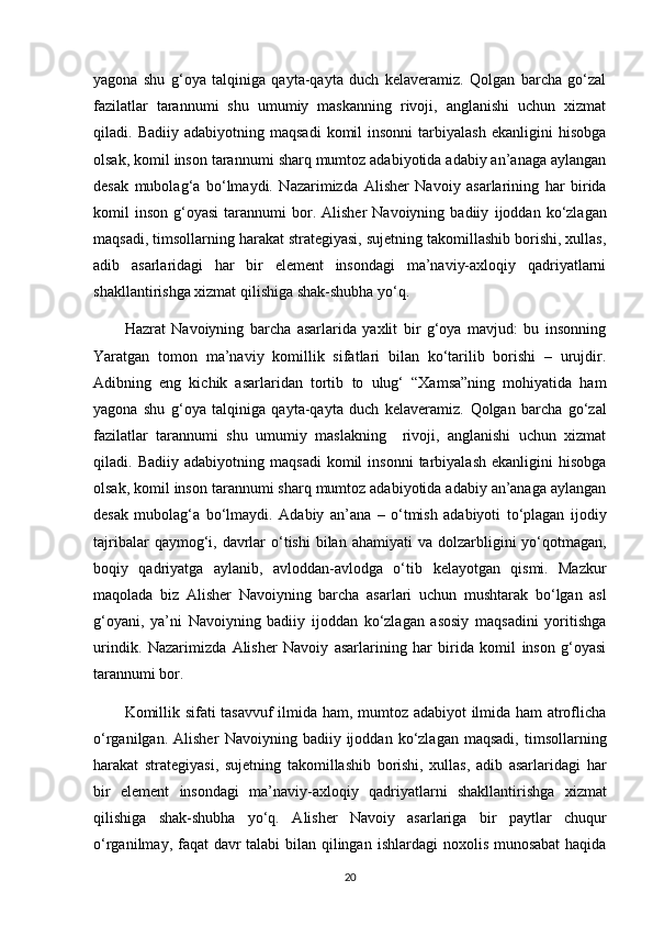 yagona   shu   g‘oya   talqiniga   qayta-qayta   duch   kelaveramiz.   Qolgan   barcha   go‘zal
fazilatlar   tarannumi   shu   umumiy   maskanning   rivoji,   anglanishi   uchun   xizmat
qiladi.  Badiiy   adabiyotning  maqsadi   komil  insonni   tarbiyalash   ekanligini   hisobga
olsak, komil inson tarannumi   sharq mumtoz adabiyotida adabiy an’anaga aylangan
desak   mubolag‘a   bo‘lmaydi.   Nazarimizda   Alisher   Navoiy   asarlarining   har   birida
komil   inson   g‘oyasi  tarannumi   bor.  Alisher   Navoiyning  badiiy   ijoddan  ko‘zlagan
maqsadi, timsollarning harakat strategiyasi, sujetning takomillashib borishi, xullas,
adib   asarlaridagi   har   bir   element   insondagi   ma’naviy-axloqiy   qadriyatlarni
shakllantirishga xizmat   qilishiga shak-shubha yo‘q. 
Hazrat   Navoiyning   barcha   asarlarida   yaxlit   bir   g‘oya   mavjud:   bu   insonning
Yaratgan   tomon   ma’naviy   komillik   sifatlari   bilan   ko‘tarilib   borishi   –   urujdir.
Adibning   eng   kichik   asarlaridan   tortib   to   ulug‘   “Xamsa”ning   mohiyatida   ham
yagona   shu   g‘oya   talqiniga   qayta-qayta   duch   kelaveramiz.   Qolgan   barcha   go‘zal
fazilatlar   tarannumi   shu   umumiy   maslakning     rivoji,   anglanishi   uchun   xizmat
qiladi.  Badiiy   adabiyotning   maqsadi   komil   insonni   tarbiyalash   ekanligini   hisobga
olsak, komil inson   tarannumi sharq mumtoz adabiyotida adabiy an’anaga aylangan
desak   mubolag‘a   bo‘lmaydi.   Adabiy   an’ana   –   o‘tmish   adabiyoti   to‘plagan   ijodiy
tajribalar  qaymog‘i, davrlar  o‘tishi  bilan   ahamiyati  va dolzarbligini  yo‘qotmagan,
boqiy   qadriyatga   aylanib,   avloddan-avlodga   o‘tib   kelayotgan   qismi.   Mazkur
maqolada   biz   Alisher   Navoiyning   barcha   asarlari   uchun   mushtarak   bo‘lgan   asl
g‘oyani,   ya’ni   Navoiyning   badiiy   ijoddan   ko‘zlagan   asosiy   maqsadini   yoritishga
urindik.   Nazarimizda   Alisher   Navoiy   asarlarining   har   birida   komil   inson   g‘oyasi
tarannumi bor.
Komillik sifati tasavvuf  ilmida ham, mumtoz adabiyot ilmida ham atroflicha
o‘rganilgan.   Alisher   Navoiyning  badiiy   ijoddan  ko‘zlagan   maqsadi,   timsollarning
harakat   strategiyasi,   sujetning   takomillashib   borishi,   xullas,   adib   asarlaridagi   har
bir   element   insondagi   ma’naviy-axloqiy   qadriyatlarni   shakllantirishga   xizmat
qilishiga   shak-shubha   yo‘q.   А lisher   Navoiy   asarlariga   bir   paytlar   chuqur
o‘rganilmay, faqat davr talabi bilan qilingan   ishlardagi noxolis munosabat  haqida
20 