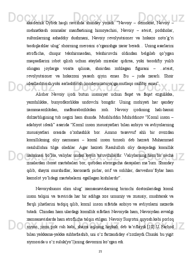 akademik   Oybek   haqli   ravishda   shunday   yozadi:   “Navoiy   –   demokrat,   Navoiy   –
mehnatkash   ommalar   manfaatining   himoyachisi,   Navoiy   –   ateist,   podsholar,
sultonlarning   ashaddiy   dushmani,   Navoiy   revolyutsioner   va   hokazo   noto g riʼ ʼ
tasdiqlashlar  ulug	
ʼ   shoirning merosini  o rganishga zarar beradi... Uning asarlarini	ʼ
atroflicha,   chuqur   tekshirmasdan,   tekshiruvchi   oldindan   belgilab   qo ygan	
ʼ
maqsadlarini   isbot   qilish   uchun   ataylab   misralar   qidirsa,   yoki   tasodifiy   yulib
olingan   joylarga   vosita   qilinsa,   shoirdan   xohlagan   figurani   –   ...ateist,
revolyutsioner   va   hokazoni   yasash   qiyin   emas.   Bu   –   juda   zararli.   Shoir
ideallashtirish yoki asrlashtirish   (modernizatsiya)ga mutlaqo muhtoj emas”.
Alisher   Navoiy   ijodi   butun   insoniyat   uchun   faqat   va   faqat   ezgulikka,
yaxshilikka,   bunyodkorlikka   undovchi   bongdir.   Uning   mohiyati   har   qanday
zamonasozlikdan,   mafkurabozlikdan   xoli.   Navoiy   ijodining   hali-hanuz
dolzarbligining   tub  negizi   ham   shunda.   Muslihiddin   Muhiddinov   “Komil   inson   –
adabiyot  ideali”  asarida  “Komil   inson  xususiyatlari   bilan anbiyo  va  avliyolarning
xususiyatlari   orasida   o xshashlik   bor.  	
ʼ А mmo   tasavvuf   ahli   bir   ovozdan
komillikning   oliy   namunasi   –   komil   inson   timsoli   deb   hazrati   Muhammad
rasulullohni   tilga   oladilar.   А gar   hazrati   Rasululloh   oliy   darajadagi   komillik
namunasi   bo lsa,   valiylar   undan keyin	
ʼ   turuvchilardir. Valiylarning ham   bir   necha
zinalardan iborat martabalari bor, qutbdan abrorgacha   darajalari ma lum. Shunday	
ʼ
qilib,   shayxi   murshidlar,   karomatli   pirlar,   orif   va   solihlar,   darveshso fiylar   ham	
ʼ
kamolot yo lidagi martabalarni egallagan kishilardir”.	
ʼ
Navoiyshunos   olim   ulug‘   xamsanavislarning   birinchi   dostonlaridagi   komil
inson   talqini   va   tasvirida   har   bir   adibga   xos   umumiy   va   xususiy,   mushtarak   va
farqli   jihatlarini   tadqiq   qilib,   komil   inson   sifatida   anbiyo   va   avliyolarni   nazarda
tutadi. Chindan ham ulardagi komillik sifatlari Navoiyda   ham, Navoiydan avvalgi
xamsanavislarda ham atroflicha talqin etilgan. Navoiy Suqrotni   quyosh kabi porloq
siymo,   jismi   pok   ruh   kabi,   shaxsi   aqlning   haykali   deb   ta’riflaydi.[10]   U   Farhod
bilan   yakkama-yakka suhbatlashib, uni o‘z farzandiday e’zozlaydi.Chunki bu yigit
siymosida u o‘z   suluk(yo‘l)ining davomini ko‘rgan edi.
21 